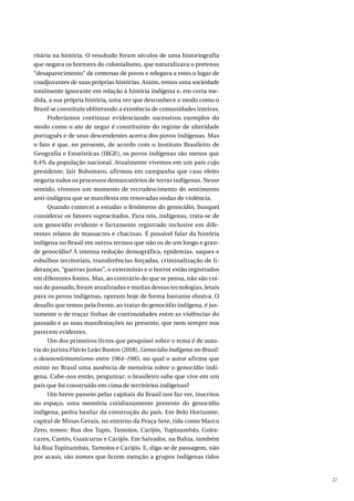 27
ritária na história. O resultado foram séculos de uma historiografia
que negava os horrores do colonialismo, que naturalizava o pretenso
“desaparecimento” de centenas de povos e relegava a estes o lugar de
coadjuvantes de suas próprias histórias. Assim, temos uma sociedade
totalmente ignorante em relação à história indígena e, em certa me-
dida, a sua própria história, uma vez que desconhece o modo como o
Brasil se constituiu obliterando a existência de comunidades inteiras.
Poderíamos continuar evidenciando sucessivos exemplos do
modo como o ato de negar é constituinte do regime de alteridade
português e de seus descendentes acerca dos povos indígenas. Mas
o fato é que, no presente, de acordo com o Instituto Brasileiro de
Geografia e Estatísticas (IBGE), os povos indígenas são menos que
0,4% da população nacional. Atualmente vivemos em um país cujo
presidente, Jair Bolsonaro, afirmou em campanha que caso eleito
negaria todos os processos demarcatórios de terras indígenas. Nesse
sentido, vivemos um momento de recrudescimento do sentimento
anti-indígena que se manifesta em renovadas ondas de violência.
Quando comecei a estudar o fenômeno do genocídio, busquei
considerar os fatores supracitados. Para nós, indígenas, trata-se de
um genocídio evidente e fartamente registrado inclusive em dife-
rentes relatos de massacres e chacinas. É possível falar da história
indígena no Brasil em outros termos que não os de um longo e gran-
de genocídio? A intensa redução demográfica, epidemias, saques e
esbulhos territoriais, transferências forçadas, criminalização de li-
deranças, “guerras justas”, o extermínio e o horror estão registrados
em diferentes fontes. Mas, ao contrário do que se pensa, não são coi-
sas do passado, foram atualizadas e muitas dessas tecnologias, letais
para os povos indígenas, operam hoje de forma bastante elusiva. O
desafio que temos pela frente, ao tratar do genocídio indígena, é jus-
tamente o de traçar linhas de continuidades entre as violências do
passado e as suas manifestações no presente, que nem sempre nos
parecem evidentes.
Um dos primeiros livros que pesquisei sobre o tema é de auto-
ria do jurista Flávio Leão Bastos (2018), Genocídio Indígena no Brasil:
o desenvolvimentismo entre 1964–1985, no qual o autor afirma que
existe no Brasil uma ausência de memória sobre o genocídio indí-
gena. Cabe-nos então, perguntar: o brasileiro sabe que vive em um
país que foi construído em cima de territórios indígenas?
Um breve passeio pelas capitais do Brasil nos faz ver, inscritos
no espaço, uma memória cotidianamente presente do genocídio
indígena, pedra basilar da construção do país. Em Belo Horizonte,
capital de Minas Gerais, no entorno da Praça Sete, tida como Marco
Zero, temos: Rua dos Tupis, Tamoios, Carijós, Tupinambás, Goita-
cazes, Caetés, Guaicurus e Carijós. Em Salvador, na Bahia, também
há Rua Tupinambás, Tamoios e Carijós. E, diga-se de passagem, não
por acaso, são nomes que fazem menção a grupos indígenas tidos
 