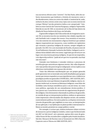 28
nas narrativas oficiais como “extintos”. Em São Paulo, além dos ne-
fastos monumentos que lembram a história de massacres como o
dos Bandeirantes, temos no centro da cidade a Catedral da Sé, onde,
embaixo do altar central, existe uma cripta com os restos mortais do
cacique Tibiriçá “um dos primeiros índios a ser catequizado”. Tam-
bém os restos mortais de Catarina Paraguaçu, indígena Tupinambá,
falecida no ano de 1583, se encontram até os dias de hoje dentro da
Abadia de Nossa Senhora da Graça, em Salvador.
O genocídio indígena não é desconhecido do imaginário nacio-
nal. Ele se encontra inscrito nas memórias das cidades erguidas em
solo banhado com o sangue dos nossos. Essa memória se encontra
viva não somente nos monumentos a figuras históricas que saúdam
algozes responsáveis por massacres, como também em topônimos
que retratam a presença indígena de outrora, sempre relegada ao
passado. Em 2017, fui a um município da Paraíba, de pouco mais de
10 mil habitantes chamado Cachoeira dos Índios. Indaguei a um re-
sidente da localidade sobre esse nome, sugerindo que deveria ser um
lugar com uma intensa presença indígena. Ao que ele me respondeu,
com algum desconforto: “pode até ser que teve no passado, mas hoje
não tem mais”.
Entender esse fenômeno é entender retóricas e processos de
mistificação que naturalizam algumas mortes. São vidas dispensá-
veis cujas perdas não parecem gerar indignação; só isso explica a sua
silenciosa continuidade com o passar dos séculos.
Tratar das diferentes manifestações que um projeto genocida
pode apresentar tem se mostrado uma tarefa desafiadora para grupos
sociais que tentam enquadrar as suas experiências com a violência no
paradigma jurídico no genocídio (CHURCHILL, 1997; SANTOS, 2017).
Na maioria das vezes que falamos em genocídio indígena, seja eu, en-
quanto intelectual, ou mesmo as lideranças indígenas, essas falas são
recebidas como licenças metafóricas para o uso do termo, ou como
usos políticos, apartados do seu entendimento técnico-jurídico. E
isso, parece-me, é uma forma recorrente de negacionismo do genocí-
dio indígena. Está diretamente relacionado às políticas do genocídio,
no sentido de que as interpretações jurídicas, embora se apresentem
como impessoais e desvinculadas das disputas sociais, são também
essencialmente políticas. Em outras palavras, as disputas em torno do
conceito de genocídio, que englobam os seus usos, as interpretações
de sua aplicação, e sua tipificação no plano jurídico internacional re-
fletem as tensões presentes no campo político e social.
Por exemplo, é curioso que, embora tenhamos relatos recentes
de massacres a povos indígenas isolados, como o que foi denunciado
em 2017 no Vale Javari3
, até o presente, apenas dois casos de geno-
cídios foram de fato reconhecidos e julgados pelo Estado brasileiro.
São eles: Massacre de Haximu com os Yanomami em 1993 e Boca do
Capacete com os Tikuna em 1988 (SANTOS, 2017).
3 Sobre esse caso acessar: https://
amazoniareal.com.br/mpf-pede-
investigacao-de-denuncia-de-massacre-
de-indios-isolados-do-vale-do-javari/.
Acesso em: 15 maio 2021.
 