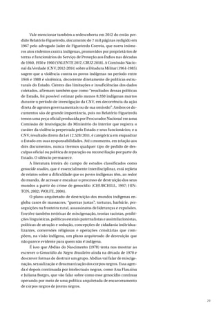 29
Vale mencionar também a redescoberta em 2012 do então per-
dido Relatório Figueiredo, documento de 7 mil páginas redigido em
1967 pelo advogado Jader de Figueiredo Correia, que narra inúme-
ros atos violentos contra indígenas, promovidos por proprietários de
terras e funcionários do Serviço de Proteção aos Índios nas décadas
de 1940, 1950 e 1960 (VALENTE 2017; CRUZ 2018). A Comissão Nacio-
nal da Verdade (CNV, 2012-2014) sobre a Ditadura Militar (1964-1985)
sugere que a violência contra os povos indígenas no período entre
1946 e 1988 é sistêmica, decorrente diretamente de políticas estru-
turais do Estado. Cientes das limitações e insuficiências dos dados
coletados, afirmam também que como “resultados dessas políticas
de Estado, foi possível estimar pelo menos 8.350 indígenas mortos
durante o período de investigação da CNV, em decorrência da ação
direta de agentes governamentais ou de sua omissão”. Ambos os do-
cumentos são de grande importância, pois no Relatório Figueiredo
temos uma peça oficial produzida por Procurador Nacional em uma
Comissão de Investigação do Ministério do Interior que registra o
caráter da violência perpetrada pelo Estado e seus funcionários; e a
CNV, resultado direto da Lei 12.528/2011, é categórica em enquadrar
o Estado em suas responsabilidades. Até o momento, em relação aos
dois documentos, nunca tivemos qualquer tipo de pedido de des-
culpas oficial ou política de reparação ou reconciliação por parte do
Estado. O silêncio permanece.
A literatura inteira do campo de estudos classificados como
genocide studies, que é essencialmente interdisciplinar, está repleta
de relatos sobre a dificuldade que os povos indígenas têm, ao redor
do mundo, de acessar e encaixar o processo de destruição dos seus
mundos a partir do crime de genocídio (CHURCHILL, 1997; HIN-
TON, 2002; WOLFE, 2006).
O plano arquitetado de destruição dos mundos indígenas en-
globa casos de massacres, “guerras justas”, torturas, barbárie, per-
seguições na fronteira rural, assassinatos de lideranças e expulsões.
Envolve também retóricas de miscigenação, teorias racistas, proibi-
ções linguísticas, políticas estatais paternalistas e assimilacionistas,
políticas de atração e sedução, concepções de cidadania individua-
lizantes, conversões religiosas e operações censitárias que com-
põem, na visão indígena, um plano arquitetado de destruição que
não parece evidente para quem não é indígena.
É isso que Abdias do Nascimento (1978) tenta nos mostrar ao
escrever o Genocídio do Negro Brasileiro ainda na década de 1970 e
descrever formas de destruir um grupo. Abdias vai falar de miscige-
nação, sexualização e desumanização dos corpos negros. Essa agen-
da é depois continuada por intelectuais negras, como Ana Flauzina
e Juliana Borges, que vão falar sobre como esse genocídio continua
operando por meio de uma política arquitetada de encarceramento
de corpos negros de jovens negros.
 