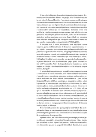 30
O que nós, indígenas, denunciamos e pautamos enquanto des-
truição dos fundamentos da vida em grupo, para usar os termos do
jurista polonês Raphael Lemkin, é normalmente desconsiderado por
um entendimento seletivo em torno das ideias de viver e morrer. Por
vezes, afirmam que não é genocídio, lançam mão de outras catego-
rias como a de etnocídio, genocídio cultural, colonialismo, ecocídio
e tantos outros termos que vão surgindo na literatura. Sobre essa
tendência, estudos nos mostram que quando você adjetiva o termo
genocídio, por exemplo, genocídio cultural, ou faz uso de outra cate-
goria, isso tende a suavizar a percepção da gravidade em torno dos
fatos descritos. Faz parecer que configura uma violência menor do
que aquelas enquadradas como genocídio (WOLFE, 2006).
É curioso para o nosso argumento, mas não deve causar
surpresa, que a problematização de discursos negacionistas na es-
fera pública remonte a processos de negação da existência da Shoah
judaica na Segunda Guerra Mundial. Isso porque a história do termo
genocídio surge no cenário internacional justamente para nomear o
crime dos crimes, o crime sem nome, que foi a barbárie da Shoah.
Foi Raphael Lemkin, jurista polonês, o responsável pela sua elabo-
ração na década de 1940, combinando o grego “geno” povo e o la-
tim “cide” homicídio. Antes da Segunda Guerra Mundial não havia
surgido na Europa a necessidade de nomear o extermínio de grupos
inteiros. Por quê?
A produção dos estudos sobre genocídio costuma apontar para
a centralidade da Shoah no debate. Esse evento da história europeia
é tomado como o paradigma, o marco a partir do qual os outros ca-
sos de massacres em massa tomam como referência. Como afirma
Benjamin Meiches (2017), o arquétipo do imaginário político sobre
o genocídio se tornou corpos empilhados, as câmaras de gás, a bu-
rocratização da morte, estética industrial do nazismo. Sobre isso o
intelectual negro diaspórico Aimé Césaire em 1955 (2010) afirma
que as atrocidades do nazismo eram toleradas entre os europeus en-
quanto aplicadas apenas aos povos não europeus. E o condenável
na Shoah não eram os crimes em si, os crimes contra os homens, ou
a humilhação dos homens, mas o crime contra o homem branco, a
humilhação do homem branco. E o fato de que tinham sido aplicados
na Europa entre os europeus procedimentos coloniais destinados
anteriormente às colônias.
Nesse sentido, parece-me que a própria seletividade das insti-
tuições jurídicas, ao tratar dos assuntos referentes à violência contra
povos indígenas, pode ser vista como indícios da institucionalização
do negacionismo desse genocídio.
Operam ainda, em favor da continuação da negação desse ge-
nocídio, as concepções ocidentais biologizantes de vida e morte,
que percebem o viver a partir da presença de batimentos cardía-
cos. Uma visão que, ao se apegar à fisicalidade da vida, isto é, aos
 