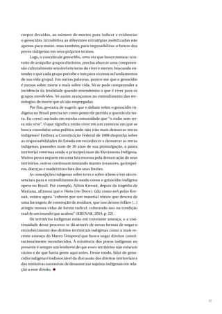 31
corpos decaídos, ao número de mortos para indicar e evidenciar
o genocídio, invisibiliza as diferentes estratégias mobilizadas não
apenas para matar, mas também para impossibilitar o futuro dos
povos indígenas em seus próprios termos.
Logo, o conceito de genocídio, uma vez que busca nomear o in-
tuito de aniquilar grupos distintos, precisa abarcar uma compreen-
são culturalmente sensível em torno do viver e morrer, buscando en-
tender o que cada grupo percebe e tem para si como os fundamentos
de sua vida grupal. Em outras palavras, parece-me que o genocídio
é menos sobre morte e mais sobre vida. Só se pode compreender a
incidência da letalidade quando entendemos o que é viver para os
grupos envolvidos. Só assim avançamos no entendimento das tec-
nologias de morte que ali são empregadas.
Por fim, gostaria de sugerir que o debate sobre o genocídio in-
dígena no Brasil precisa ter como ponto de partida a questão da ter-
ra. Eu cresci ouvindo em minha comunidade que “o índio sem ter-
ra não vive”. O que significa então viver em um contexto em que se
busca consolidar uma política onde não irão mais demarcar terras
indígenas? Embora a Constituição Federal de 1988 disponha sobre
as responsabilidades do Estado em reconhecer e demarcar as terras
indígenas, passados mais de 30 anos de sua promulgação, a pauta
territorial continua sendo o principal mote do Movimento Indígena.
Muitos povos seguem em uma luta morosa pela demarcação de seus
territórios, outros continuam tentando manter invasores, garimpei-
ros, doenças e madeireiros fora dos seus limites.
As concepções indígenas sobre terra e sobre o bem-viver são es-
senciais para o entendimento do modo como o genocídio indígena
opera no Brasil. Por exemplo, Ailton Krenak, depois da tragédia de
Mariana, afirmou que o Watu (rio Doce), tido como avô pelos Kre-
nak, estava agora “coberto por um material tóxico que desceu de
uma barragem de contenção de resíduos, que nos deixou órfãos [...]
atingiu nossas vidas de forma radical, colocando-nos na condição
real de um mundo que acabou” (KRENAK, 2019, p. 22).
Os territórios indígenas estão em constante ameaça, e a con-
tinuidade desse processo se dá através de novas formas de negar o
reconhecimento dos direitos territoriais indígenas como a mais re-
cente ameaça do Marco Temporal que busca negar direitos consti-
tucionalmente reconhecidos. A existência dos povos indígenas no
presente é sempre um lembrete de que esses territórios não estavam
vazios e de que havia gente aqui antes. Desse modo, falar de geno-
cídio indígena é indissociável da discussão dos direitos territoriais e
das tentativas sucessivas de desautorizar sujeitos indígenas em rela-
ção a esse direito.
 