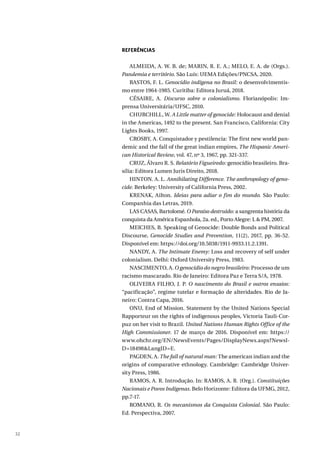 32
REFERÊNCIAS
ALMEIDA, A. W. B. de; MARIN, R. E. A.; MELO, E. A. de (Orgs.).
Pandemia e território. São Luís: UEMA Edições/PNCSA, 2020.
BASTOS, F. L. Genocídio indígena no Brasil: o desenvolvimentis-
mo entre 1964-1985. Curitiba: Editora Juruá, 2018.
CÉSAIRE, A. Discurso sobre o colonialismo. Florianópolis: Im-
prensa Universitária/UFSC, 2010.
CHURCHILL, W. A Little matter of genocide: Holocaust and denial
in the Americas, 1492 to the present. San Francisco, California: City
Lights Books, 1997.
CROSBY, A. Conquistador y pestilencia: The first new world pan-
demic and the fall of the great indian empires, The Hispanic Ameri-
can Historical Review, vol. 47, nº 3, 1967, pp. 321-337.
CRUZ, Álvaro R. S. Relatório Figueiredo: genocídio brasileiro. Bra-
sília: Editora Lumen Juris Direito, 2018.
HINTON. A. L. Annihilating Difference. The anthropology of geno-
cide. Berkeley: University of California Press, 2002.
KRENAK, Ailton. Ideias para adiar o fim do mundo. São Paulo:
Companhia das Letras, 2019.
LAS CASAS, Bartolomé. O Paraíso destruído: a sangrenta história da
conquista da América Espanhola, 2a. ed., Porto Alegre: L & PM, 2007.
MEICHES, B. Speaking of Genocide: Double Bonds and Political
Discourse, Genocide Studies and Prevention, 11(2), 2017, pp. 36-52.
Disponível em: https://doi.org/10.5038/1911-9933.11.2.1391.
NANDY, A. The Intimate Enemy: Loss and recovery of self under
colonialism. Delhi: Oxford University Press, 1983.
NASCIMENTO, A. O genocídio do negro brasileiro: Processo de um
racismo mascarado. Rio de Janeiro: Editora Paz e Terra S/A, 1978.
OLIVEIRA FILHO, J. P. O nascimento do Brasil e outros ensaios:
“pacificação”, regime tutelar e formação de alteridades. Rio de Ja-
neiro: Contra Capa, 2016.
ONU, End of Mission. Statement by the United Nations Special
Rapporteur on the rights of indigenous peoples, Victoria Tauli-Cor-
puz on her visit to Brazil. United Nations Human Rights Office of the
High Commissioner. 17 de março de 2016. Disponível em: https://
www.ohchr.org/EN/NewsEvents/Pages/DisplayNews.aspx?NewsI-
D=18498&LangID=E.
PAGDEN, A. The fall of natural man: The american indian and the
origins of comparative ethnology. Cambridge: Cambridge Univer-
sity Press, 1986.
RAMOS, A. R. Introdução. In: RAMOS, A. R. (Org.). Constituições
Nacionais e Povos Indígenas. Belo Horizonte: Editora da UFMG, 2012,
pp.7-17.
ROMANO, R. Os mecanismos da Conquista Colonial. São Paulo:
Ed. Perspectiva, 2007.
 