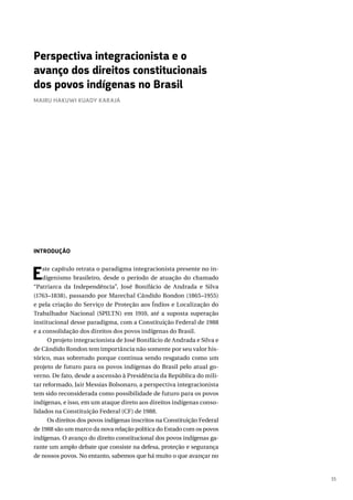 35
INTRODUÇÃO
Este capítulo retrata o paradigma integracionista presente no in-
digenismo brasileiro, desde o período de atuação do chamado
“Patriarca da Independência”, José Bonifácio de Andrada e Silva
(1763–1838), passando por Marechal Cândido Rondon (1865–1955)
e pela criação do Serviço de Proteção aos Índios e Localização do
Trabalhador Nacional (SPILTN) em 1910, até a suposta superação
institucional desse paradigma, com a Constituição Federal de 1988
e a consolidação dos direitos dos povos indígenas do Brasil.
O projeto integracionista de José Bonifácio de Andrada e Silva e
de Cândido Rondon tem importância não somente por seu valor his-
tórico, mas sobretudo porque continua sendo resgatado como um
projeto de futuro para os povos indígenas do Brasil pelo atual go-
verno. De fato, desde a ascensão à Presidência da República do mili-
tar reformado, Jair Messias Bolsonaro, a perspectiva integracionista
tem sido reconsiderada como possibilidade de futuro para os povos
indígenas, e isso, em um ataque direto aos direitos indígenas conso-
lidados na Constituição Federal (CF) de 1988.
Os direitos dos povos indígenas inscritos na Constituição Federal
de 1988 são um marco da nova relação política do Estado com os povos
indígenas. O avanço do direito constitucional dos povos indígenas ga-
rante um amplo debate que consiste na defesa, proteção e segurança
de nossos povos. No entanto, sabemos que há muito o que avançar no
Perspectiva integracionista e o
avanço dos direitos constitucionais
dos povos indígenas no Brasil
MAIRU HAKUWI KUADY KARAJÁ
 