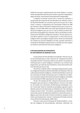 36
âmbito da execução e aprimoramento dos nossos direitos, e estamos
cientes da importância de lutar para manter o que já foi conquistado e
seguir em frente, como fizeram nossos guerreiros antepassados.
A objeção ao período recente tem o intuito de evidenciar a
perpetuação das propostas de José Bonifácio de Andrada e Silva e
do Marechal Rondon nos sucessivos governos do país até os dias
atuais e reforçar a importância da Constituição Federal de 1988
que elimina o ideal civilizatório integracionista para os povos in-
dígenas. A CF de 1988 reflete uma visão aproximada dos interesses
dos povos indígenas que, por sua vez, não se alinha aos ideais inte-
gracionistas propagados por Andrada e Silva e por Rondon no dire-
cionamento da política indigenista brasileira. Um dos pontos cen-
trais deste capítulo é trazer a compreensão e a visão crítica de um
indígena sobre o paradigma integracionista, desde sua formulação
nos tempos da nascente República até hoje, quando assistimos à
retomada da ideologia integracionista na justificativa dos ataques
aos direitos constitucionais dos povos indígenas.
O INTEGRACIONISMO NO PENSAMENTO
DE JOSÉ BONIFÁCIO DE ANDRADA E SILVA
O pensamento de José Bonifácio de Andrada e Silva foi um pi-
lar de sustentação para a visão e discurso de “integração do índio à
sociedade nacional”. É possível conhecer seus ideais e seu projeto de
civilização para os povos indígenas, incluindo a sua vertente mais
progressista, por meio de textos históricos e outros documentos ofi-
ciais deixados por ele em vida.
Para iniciar a reflexão sobre a concepção integracionista na polí-
tica indigenista brasileira, desde José Bonifácio de Andrada e Silva até
a afirmação dos direitos indígenas, é fundamental lembrar o processo
de construção do Estado nacional para que se evidenciem as trajetó-
rias e lutas pela conquista dos direitos dos povos indígenas, afirmados
na Constituição de 1988, especialmente nos artigos 231 e 232.
No dia 7 de setembro de 1822, o Brasil se desvinculava da Coroa
Portuguesa para proclamar a independência e tornar-se um Impé-
rio. De acordo com o dicionário Aurélio Buarque de Holanda, o ter-
mo “construção” pode ser remetido ao paradigma segundo o qual a
ideia de construir está relacionada ao simbolismo de “dar existência,
compor ou fazer existir”. No entanto, e paradoxalmente, o Brasil foi
construído a partir da exploração ambiental e cultural dos povos in-
dígenas, pois a eles não se deu o direito à existência, tampouco se fez
incluir a participação dos “nativos” na formação do Estado nacional,
como afirma Fernanda Sposito (2006; 2012).
Durante o processo de formação do Estado brasileiro, a atua-
ção dos indígenas foi desconsiderada, indicando, sobretudo, um
 