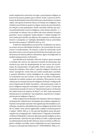 37
modo amplamente autoritário de negar a participação indígena no
processo de pensar projetos para o Brasil. Assim, o processo de for-
mação da identidade nacional brasileira por colonizadores europeus
impôs, não apenas fronteiras físicas em relação aos indígenas, mas
também uma distância quanto à origem comum do povo brasileiro
em relação a essas populações. Desde o período colonial, que mar-
cou profundamente os povos indígenas, como destaca Sposito, “(...)
a inimizade ou aliança com os índios não eram somente situações
possíveis”; mas as categorias “índios aliados” e “índios inimigos” fo-
ram criadas para atender aos objetivos da conquista e acabaram por
inverter e manipular as “múltiplas identidades étnicas ameríndias
em favor dos europeus” (SPOSITO, 2012, p. 111).
O ideal da independência nacional foi considerado um marco
no avanço da nova identidade brasileira e da constituição de novos
rumos e transformações. No entanto, a ideia de valorização social
que daria vazão a essa inovação não foi de fato alcançada, por causa
da herança do ideário político colonialista, agora reconfigurado no
modelo integracionista-civilizatório.
José Bonifácio de Andrada e Silva foi, à época, quem enxergou
a condição dos nativos em expressiva situação de dominação, que
acontecia por meio da desapropriação de suas terras, da escravi-
zação, da catequização e do genocídio. Porém, ainda que a contri-
buição de Andrada e Silva sobre a “questão indígena” brasileira, de
tentar “protegê-los”, tenha tido um caráter ousado para o período,
é possível identificar razões ideológicas de cunho integracionis-
ta-civilizatório nos seus escritos. E foi com esse ideal civilizatório,
inspirado no modelo europeu, que Andrada e Silva pensou ter uma
solução para a situação dos povos indígenas do Brasil, configurando
uma compreensão de efeito transitório, e não permanente, sobre os
povos indígenas enquanto sociedades, nações e povos. É assim que
se posicionou quando escreveu os “Apontamentos para a civilização
dos índios bravos do Império do Brasil” em 1823, onde apresentou
soluções para os “problemas” que impediam, segundo ele, a integra-
ção dos povos indígenas (Figura 1).
Sobre as ideias de José Bonifácio de Andrada e Silva em relação à
civilização dos “índios bravos” do Império, fica evidente a agenda civi-
lizatória como projeto nacional. Uma agenda que desconsidera a con-
tribuição, existência e identidade dos povos indígenas do Brasil. Para
ele, os “índios” eram “povos vagabundos, e dados a contínuas guerras
e roubos” (SILVA, 1823, p. 1). Por que José Bonifácio estava tão preo-
cupado com a integração dos “índios bravos”? Segundo a historiado-
ra Miriam Dolhnikoff, o interesse dele pela questão indígena se dava,
provavelmente, “pelo fato de que atribuía ao índio o papel principal
na substituição da mão de obra africana, uma vez extinto o tráfico ne-
greiro e abolida a servidão, como é explicitado nos seus ‘Apontamen-
tos para a civilização dos índios bravos’” (DOLHNIKOFF, 1998, p. 13).
 