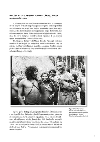 39
O IDEÁRIO INTEGRACIONISTA DE MARECHAL CÂNDIDO RONDON
NA FORMAÇÃO DO SPI
A influência de José Bonifácio de Andrada e Silva na introjeção
de um projeto civilizatório para os povos indígenas foi incorporada à
ação indigenista de Marechal Cândido Rondon em 1910 e, continua-
mente, pelas Constituições promulgadas ao longo da história, nas
quais imperavam o teor integracionista que compreendia a identi-
dade dos povos indígenas como transitória e passível de ser, pouco a
pouco, incorporada à “comunhão nacional”.
Na fotografia do Acervo do Museu do Índio (Figura 2), podemos
observar as estratégias do Serviço de Proteção aos Índios (SPI) de
atrair e pacificar os indígenas, quando o Marechal Rondon mostra
para o Chefe Nambikwara e outros membros da comunidade o ba-
rulho produzido pelo relógio.
Após a queda do Império, a capital do Brasil era o Rio de Janeiro
e um dos objetivos da imatura República era desenvolver os meios
de comunicação. Havia uma preocupação na época em construir li-
nhas telegráficas no interior do país. Em 1890, Rondon foi nomeado
para integrar a Comissão de Construção das Linhas Telegráficas. De
1900 a 1906, Rondon ficou encarregado de instalar a linha telegráfica
do Brasil para Bolívia e Peru, quando entrou em contato com vários
povos indígenas.
Figura 2. Marechal Rondon
ao lado do chefe Nambikwara
e sua esposa: o barulho do relógio
de bolso provoca sorrisos.
Foto: Acervo Museu do Índio/Funai.
 