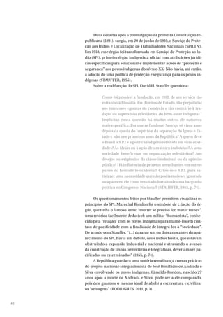40
Duas décadas após a promulgação da primeira Constituição re-
publicana (1891), surgia, em 20 de junho de 1910, o Serviço de Prote-
ção aos Índios e Localização de Trabalhadores Nacionais (SPILTN).
Em 1918, esse órgão foi transformado em Serviço de Proteção ao Ín-
dio (SPI), primeiro órgão indigenista oficial com atribuições jurídi-
cas específicas para solucionar e implementar ações de “proteção e
segurança” aos povos indígenas do século XX. Não havia, até então,
a adoção de uma política de proteção e segurança para os povos in-
dígenas (STAUFFER, 1955).
Sobre a real função do SPI, David H. Stauffer questiona:
Como foi possível a fundação, em 1910, de um serviço tão
estranho à filosofia dos direitos de Estado, tão prejudicial
aos interesses egoístas do comércio e tão contrário à tra-
dição da supervisão eclesiástica do bem-estar indígena?”
Implícitas nesta questão há muitas outras de natureza
mais específica: Por que se fundou o Serviço só vinte anos
depois da queda do Império e da separação da Igreja e Es-
tado e não nos primeiros anos da República? A quem deve
o Brasil o S.P.I e a política indígena refletida em suas ativi-
dades? Às ideias ou à ação de um único indivíduo? A uma
sociedade beneficente ou organização eclesiástica? Aos
desejos ou exigências da classe intelectual ou da opinião
pública? Há influência de projetos semelhantes em outros
países do hemisfério ocidental? Criou-se o S.P.I. para sa-
tisfazer uma necessidade que não podia mais ser ignorada
ou apareceu ele como resultado fortuito de uma barganha
política no Congresso Nacional? (STAUFFER, 1955, p. 74).
Os questionamentos feitos por Stauffer permitem visualizar os
princípios do SPI. Marechal Rondon foi o símbolo de criação do ór-
gão, que tinha o famoso lema: “morrer se preciso for, matar nunca”,
uma retórica facilmente dedutível: um militar “humanista”, conhe-
cido pela “relação” com os povos indígenas para mantê-los em con-
tato de pacificidade com a finalidade de integrá-los à “sociedade”.
De acordo com Stauffer, “(...) durante um ou dois anos antes do apa-
recimento do SPI, havia um debate, se os índios hostis, que estavam
obstruindo a expansão industrial e nacional e atrasando o avanço
da construção de linhas ferroviárias e telegráficas, deveriam ser pa-
cificados ou exterminados” (1955, p. 74).
A República guardava uma notória semelhança com as práticas
do projeto nacional-integracionista de José Bonifácio de Andrada e
Silva envolvendo os povos indígenas. Cândido Rondon, nascido 27
anos após a morte de Andrada e Silva, pode ser a ele comparado,
pois dele guardou o mesmo ideal de abolir a escravatura e civilizar
os “selvagens” (RODRIGUES, 2011, p. 1).
 