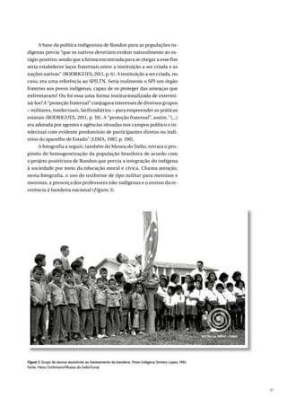 41
A base da política indigenista de Rondon para as populações in-
dígenas previa “que os nativos deveriam evoluir naturalmente ao es-
tágio positivo, sendo que a forma encontrada para se chegar a esse fim
seria estabelecer laços fraternais entre a instituição a ser criada e as
nações nativas” (RODRIGUES, 2011, p. 6). A instituição a ser criada, no
caso, era uma referência ao SPILTN. Seria realmente o SPI um órgão
fraterno aos povos indígenas, capaz de os proteger das ameaças que
enfrentavam? Ou foi essa uma forma institucionalizada de extermi-
ná-los? A “proteção fraternal” conjugava interesses de diversos grupos
– militares, intelectuais, latifundiários – para empreender as práticas
estatais (RODRIGUES, 2011, p. 10). A “proteção fraternal”, assim, “(...)
era adotada por agentes e agências situadas nos campos político e in-
telectual com evidente predomínio de participantes diretos ou indi-
retos do aparelho de Estado” (LIMA, 1987, p. 190).
A fotografia a seguir, também do Museu do Índio, retrata o pro-
pósito de homogeneização da população brasileira de acordo com
o projeto positivista de Rondon que previa a integração do indígena
à sociedade por meio da educação moral e cívica. Chama atenção,
nesta fotografia, o uso do uniforme de tipo militar para meninos e
meninas, a presença dos professores não-indígenas e o ensino da re-
verência à bandeira nacional (Figura 3).
Figura 3. Grupo de alunos assistindo ao hasteamento da bandeira. Posto Indígena Simões Lopes, 1943.
Fonte: Heinz Forthmann/Museu do Índio/Funai.
 