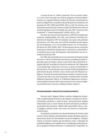 42
A crença de que os “índios” passariam “de um estado evoluti-
vo a outro mais avançado na escala do progresso da humanidade”
manteve-se, segundo Roberto Cardoso de Oliveira, alimentando as
práticas indigenistas e as políticas de pacificação, de assistência e de
proteção até 1967 (1988 apud ZEMA, 2014, p. 128). No entanto, essa
orientação positivista que norteou as ações do SPI durante toda sua
existência ganharia uma nova feição nos anos 1930: “uma face mais
econômica” e “menos humanitária” (ZEMA, 2014, p. 129).
Durante seus anos de funcionamento, o SPI foi investigado por
inúmeras irregularidades. Em 1962, uma primeira Comissão Par-
lamentar de Inquérito (CPI) foi montada, mas quase não produziu
documentos. Em 1963, uma nova CPI foi instalada, focada apenas
em três inspetorias: a 5ª e a 6ª no Mato Grosso e a 1ª no Amazonas.
Ela durou até 1965 (ZEMA, 2014). Os documentos dessas comissões
foram para o Ministério da Agricultura, onde ficava a sede do SPI, e
se perderam junto com 150 inquéritos administrativos em um in-
cêndio em junho de 1967.
Em 1967, foi constituída uma nova Comissão de Inquérito pela
Portaria nº 239/67 do Ministério do Interior, presidida por Jader Fi-
gueiredo, para investigar e apurar o que havia sido cometido de ir-
regular pelo SPI. Instalada em três de novembro de 1967, Figueiredo
e sua equipe logo começaram a levantar as provas testemunhais e
documentais. A Comissão percorreu mais de 16.000 mil quilômetros
pelo interior do país, de Norte a Sul, e visitou mais de 130 postos in-
dígenas. Dezenas de testemunhas foram ouvidas e centenas de do-
cumentos da sede e das cinco inspetorias visitadas foram reunidos
(Relatório Figueiredo, 1968, p. 2). O Relatório Figueiredo é um docu-
mento importantíssimo sobre o que aconteceu com os povos indíge-
nas no Brasil antes e durante a ditadura militar (Figura 4).
INTEGRACIONISMO E PROJETOS DE DESENVOLVIMENTO
Durante todo o Regime Militar a política indigenista foi pen-
sada e implementada de forma a não impedir os projetos de desen-
volvimento econômico e social do país, “particularmente aqueles
relacionados com as novas frentes de desenvolvimento econômico
ou de defesa das fronteiras” (BIGIO, 2007 apud ZEMA, 2014, p. 134).
O indígena continua sendo visto como um entrave ao desenvolvi-
mento do país.
As propostas econômicas de desenvolvimento do Estado ainda
causam muitos debates, principalmente porque divergem quanto à
forma como devem ser direcionadas aos povos indígenas. A direção
central se encontra naquilo que percebemos como a alienação da
realidade indígena; essa realidade não é considerada nas decisões so-
bre os projetos de desenvolvimento. A atribuição de “empecilho” ao
 