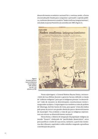 44
desenvolvimento econômico nacional foi e, continua sendo, a forma
encontrada pelo Estado para conquistar e persuadir a opinião públi-
ca, conforme demonstra a matéria “Saden reafirma integracionismo”,
veiculada no jornal Porantim em setembro de 1989 (Figura 5).
Nessa reportagem, o General Rubens Bayma Denys, ministro-
-chefe da Casa Militar durante o governo Sarney, defende a criação
de “colônias indígenas” para que os indígenas possam “se desenvol-
ver”, indo de encontro às determinações constitucionais recém-i-
nauguradas na época. A reportagem traz também a visão do prefeito
de Tabatinga, Joel dos Santos de Lima, para quem “a luta dos índios
pela posse da terra é um grande obstáculo para o desenvolvimento
do município”. Fica evidente a visão de que os indígenas represen-
tam um entrave ao desenvolvimento nacional.
Dessa forma, o ideário de integração da população indígena ao
mundo “branco”, disfarçado de “pacificidade democrática”, serve
para justificar o roubo de suas terras, inclusive, a partir das instân-
cias dos tribunais, repetindo o velho esbulho e negando a grandiosa
contribuição dos povos.
Figura 5.
Armazém Memória,
Centro de Referência
Virtual Indígena,
CIMI, Porantim,
Ano XII, n. 121,
setembro de 1989.
 
