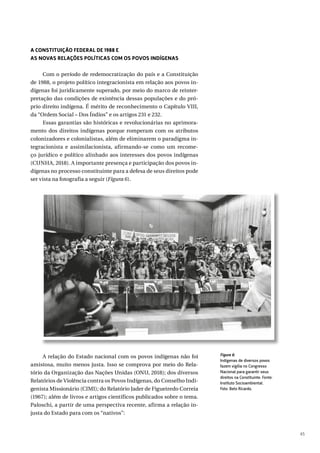 45
A CONSTITUIÇÃO FEDERAL DE 1988 E
AS NOVAS RELAÇÕES POLÍTICAS COM OS POVOS INDÍGENAS
Com o período de redemocratização do país e a Constituição
de 1988, o projeto político integracionista em relação aos povos in-
dígenas foi juridicamente superado, por meio do marco de reinter-
pretação das condições de existência dessas populações e do pró-
prio direito indígena. É mérito de reconhecimento o Capítulo VIII,
da “Ordem Social – Dos Índios” e os artigos 231 e 232.
Essas garantias são históricas e revolucionárias no aprimora-
mento dos direitos indígenas porque romperam com os atributos
colonizadores e colonialistas, além de eliminarem o paradigma in-
tegracionista e assimilacionista, afirmando-se como um recome-
ço jurídico e político alinhado aos interesses dos povos indígenas
(CUNHA, 2018). A importante presença e participação dos povos in-
dígenas no processo constituinte para a defesa de seus direitos pode
ser vista na fotografia a seguir (Figura 6).
A relação do Estado nacional com os povos indígenas não foi
amistosa, muito menos justa. Isso se comprova por meio do Rela-
tório da Organização das Nações Unidas (ONU, 2018); dos diversos
Relatórios de Violência contra os Povos Indígenas, do Conselho Indi-
genista Missionário (CIMI); do Relatório Jader de Figueiredo Correia
(1967); além de livros e artigos científicos publicados sobre o tema.
Paloschi, a partir de uma perspectiva recente, afirma a relação in-
justa do Estado para com os “nativos”:
Figura 6:
Indígenas de diversos povos
fazem vigília no Congresso
Nacional para garantir seus
direitos na Constituinte. Fonte:
Instituto Socioambiental.
Foto: Beto Ricardo.
 