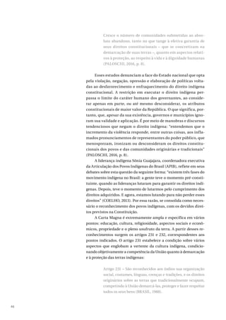 46
Cresce o número de comunidades submetidas ao abso-
luto abandono, tanto no que tange à efetiva garantia de
seus direitos constitucionais – que se concretizam na
demarcação de suas terras –, quanto em aspectos relati-
vos à proteção, ao respeito à vida e à dignidade humanas
(PALOSCHI, 2016, p. 8).
Esses estudos denunciam a face do Estado nacional que opta
pela violação, negação, opressão e elaboração de políticas volta-
das ao desfavorecimento e enfraquecimento do direito indígena
constitucional. A restrição em executar o direito indígena per-
passa o limite do caráter humano dos governantes, ao conside-
rar apenas em parte, ou até mesmo desconsiderar, os atributos
constitucionais de maior valor da República. O que significa, por-
tanto, que, apesar da sua existência, governos e municípios igno-
ram sua validade e aplicação. É por meio de manobras e discursos
tendenciosos que negam o direito indígena: “entendemos que o
incremento da violência responde, entre outras coisas, aos infla-
mados pronunciamentos de representantes do poder público, que
menosprezam, ironizam ou desconsideram os direitos constitu-
cionais dos povos e das comunidades originárias e tradicionais”
(PALOSCHI, 2016, p. 8).
A liderança indígena Sônia Guajajara, coordenadora executiva
da Articulação dos Povos Indígenas do Brasil (APIB), reflete em seus
debates sobre esta questão da seguinte forma: “existem três fases do
movimento indígena no Brasil: a gente teve o momento pré-consti-
tuinte, quando as lideranças lutaram para garantir os direitos indí-
genas. Depois, teve o momento de lutarmos pelo cumprimento dos
direitos adquiridos. E agora, estamos lutando para não perder esses
direitos” (COELHO, 2013). Por essa razão, se consolida como neces-
sário o reconhecimento dos povos indígenas, com os devidos direi-
tos previstos na Constituição.
A Carta Magna é extremamente ampla e específica em vários
pontos: educação, cultura, religiosidade, aspectos sociais e econô-
micos, propriedade e o pleno usufruto da terra. A partir desses re-
conhecimentos surgem os artigos 231 e 232, correspondentes aos
pontos indicados. O artigo 231 estabelece a condição sobre vários
aspectos que englobam a vertente da cultura indígena, condicio-
nando objetivamente a competência da União quanto à demarcação
e à proteção das terras indígenas:
Artigo 231 – São reconhecidos aos índios sua organização
social, costumes, línguas, crenças e tradições, e os direitos
originários sobre as terras que tradicionalmente ocupam,
competindo à União demarcá-las, proteger e fazer respeitar
todos os seus bens (BRASIL, 1988).
 
