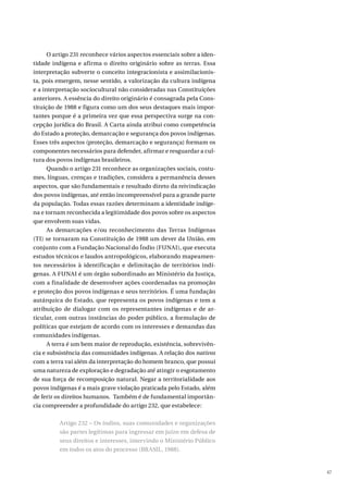 47
O artigo 231 reconhece vários aspectos essenciais sobre a iden-
tidade indígena e afirma o direito originário sobre as terras. Essa
interpretação subverte o conceito integracionista e assimilacionis-
ta, pois emergem, nesse sentido, a valorização da cultura indígena
e a interpretação sociocultural não consideradas nas Constituições
anteriores. A essência do direito originário é consagrada pela Cons-
tituição de 1988 e figura como um dos seus destaques mais impor-
tantes porque é a primeira vez que essa perspectiva surge na con-
cepção jurídica do Brasil. A Carta ainda atribui como competência
do Estado a proteção, demarcação e segurança dos povos indígenas.
Esses três aspectos (proteção, demarcação e segurança) formam os
componentes necessários para defender, afirmar e resguardar a cul-
tura dos povos indígenas brasileiros.
Quando o artigo 231 reconhece as organizações sociais, costu-
mes, línguas, crenças e tradições, considera a permanência desses
aspectos, que são fundamentais e resultado direto da reivindicação
dos povos indígenas, até então incompreensível para a grande parte
da população. Todas essas razões determinam a identidade indíge-
na e tornam reconhecida a legitimidade dos povos sobre os aspectos
que envolvem suas vidas.
As demarcações e/ou reconhecimento das Terras Indígenas
(TI) se tornaram na Constituição de 1988 um dever da União, em
conjunto com a Fundação Nacional do Índio (FUNAI), que executa
estudos técnicos e laudos antropológicos, elaborando mapeamen-
tos necessários à identificação e delimitação de territórios indí-
genas. A FUNAI é um órgão subordinado ao Ministério da Justiça,
com a finalidade de desenvolver ações coordenadas na promoção
e proteção dos povos indígenas e seus territórios. É uma fundação
autárquica do Estado, que representa os povos indígenas e tem a
atribuição de dialogar com os representantes indígenas e de ar-
ticular, com outras instâncias do poder público, a formulação de
políticas que estejam de acordo com os interesses e demandas das
comunidades indígenas.
A terra é um bem maior de reprodução, existência, sobrevivên-
cia e subsistência das comunidades indígenas. A relação dos nativos
com a terra vai além da interpretação do homem branco, que possui
uma natureza de exploração e degradação até atingir o esgotamento
de sua força de recomposição natural. Negar a territorialidade aos
povos indígenas é a mais grave violação praticada pelo Estado, além
de ferir os direitos humanos. Também é de fundamental importân-
cia compreender a profundidade do artigo 232, que estabelece:
Artigo 232 – Os índios, suas comunidades e organizações
são partes legítimas para ingressar em juízo em defesa de
seus direitos e interesses, intervindo o Ministério Público
em todos os atos do processo (BRASIL, 1988).
 