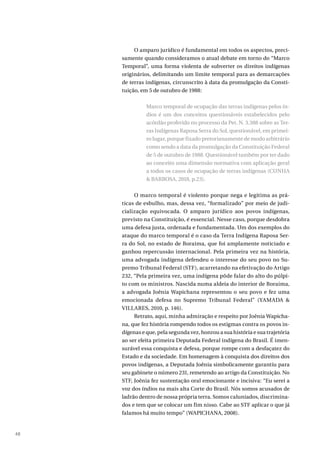 48
O amparo jurídico é fundamental em todos os aspectos, preci-
samente quando consideramos o atual debate em torno do “Marco
Temporal”, uma forma violenta de subverter os direitos indígenas
originários, delimitando um limite temporal para as demarcações
de terras indígenas, circunscrito à data da promulgação da Consti-
tuição, em 5 de outubro de 1988:
Marco temporal de ocupação das terras indígenas pelos ín-
dios é um dos conceitos questionáveis estabelecidos pelo
acórdão proferido no processo da Pet. N. 3.388 sobre as Ter-
ras Indígenas Raposa Serra do Sol, questionável, em primei-
ro lugar, porque fixado pretorianamente de modo arbitrário
como sendo a data da promulgação da Constituição Federal
de 5 de outubro de 1988. Questionável também por ter dado
ao conceito uma dimensão normativa com aplicação geral
a todos os casos de ocupação de terras indígenas (CUNHA
& BARBOSA, 2018, p.23).
O marco temporal é violento porque nega e legitima as prá-
ticas de esbulho, mas, dessa vez, “formalizado” por meio de judi-
cialização equivocada. O amparo jurídico aos povos indígenas,
previsto na Constituição, é essencial. Nesse caso, porque desdobra
uma defesa justa, ordenada e fundamentada. Um dos exemplos do
ataque do marco temporal é o caso da Terra Indígena Raposa Ser-
ra do Sol, no estado de Roraima, que foi amplamente noticiado e
ganhou repercussão internacional. Pela primeira vez na história,
uma advogada indígena defendeu o interesse do seu povo no Su-
premo Tribunal Federal (STF), acarretando na efetivação do Artigo
232, “Pela primeira vez, uma indígena pôde falar do alto do púlpi-
to com os ministros. Nascida numa aldeia do interior de Roraima,
a advogada Joênia Wapichana representou o seu povo e fez uma
emocionada defesa no Supremo Tribunal Federal” (YAMADA &
VILLARES, 2010, p. 146).
Retrato, aqui, minha admiração e respeito por Joênia Wapicha-
na, que fez história rompendo todos os estigmas contra os povos in-
dígenas e que, pela segunda vez, honrou a sua história e sua trajetória
ao ser eleita primeira Deputada Federal indígena do Brasil. É imen-
surável essa conquista e defesa, porque rompe com a desfaçatez do
Estado e da sociedade. Em homenagem à conquista dos direitos dos
povos indígenas, a Deputada Joênia simbolicamente garantiu para
seu gabinete o número 231, remetendo ao artigo da Constituição. No
STF, Joênia fez sustentação oral emocionante e incisiva: “Eu serei a
voz dos índios na mais alta Corte do Brasil. Nós somos acusados de
ladrão dentro de nossa própria terra. Somos caluniados, discrimina-
dos e tem que se colocar um fim nisso. Cabe ao STF aplicar o que já
falamos há muito tempo” (WAPICHANA, 2008).
 