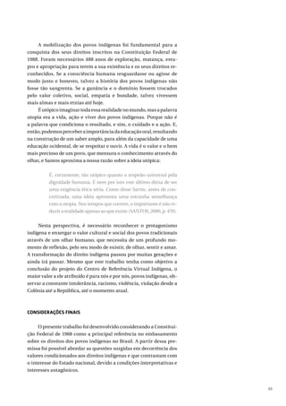 49
A mobilização dos povos indígenas foi fundamental para a
conquista dos seus direitos inscritos na Constituição Federal de
1988. Foram necessários 488 anos de exploração, matança, estu-
pro e apropriação para terem a sua existência e os seus direitos re-
conhecidos. Se a consciência humana resguardasse ou agisse de
modo justo e honesto, talvez a história dos povos indígenas não
fosse tão sangrenta. Se a ganância e o domínio fossem trocados
pelo valor coletivo, social, empatia e bondade, talvez vivessem
mais almas e mais etnias até hoje.
Éutópicoimaginartodaessarealidadenomundo,masapalavra
utopia era a vida, ação e viver dos povos indígenas. Porque não é
a palavra que condiciona o resultado, e sim, o cuidado e a ação. E,
então,podemosperceberaimportânciadaeducaçãooral,resultando
na construção de um saber amplo, para além da capacidade de uma
educação ocidental, de se respeitar e ouvir. A vida é o valor e o bem
mais precioso de um povo, que mensura o conhecimento através do
olhar, e Santos aproxima a nossa razão sobre a ideia utópica:
É, certamente, tão utópico quanto o respeito universal pela
dignidade humana. E nem por isso este último deixa de ser
uma exigência ética séria. Como disse Sartre, antes de con-
cretizada, uma ideia apresenta uma estranha semelhança
com a utopia. Nos tempos que correm, o importante é não re-
duzirarealidadeapenasaoqueexiste(SANTOS,2006,p.470).
Nesta perspectiva, é necessário reconhecer o protagonismo
indígena e enxergar o valor cultural e social dos povos tradicionais
através de um olhar humano, que necessita de um profundo mo-
mento de reflexão, pelo seu modo de existir, de olhar, sentir e amar.
A transformação do direito indígena passou por muitas gerações e
ainda irá passar. Mesmo que este trabalho tenha como objetivo a
conclusão do projeto do Centro de Referência Virtual Indígena, o
maior valor a ele atribuído é para nós e por nós, povos indígenas, ob-
servar a constante intolerância, racismo, violência, violação desde a
Colônia até a República, até o momento atual.
CONSIDERAÇÕES FINAIS
O presente trabalho foi desenvolvido considerando a Constitui-
ção Federal de 1988 como a principal referência no embasamento
sobre os direitos dos povos indígenas no Brasil. A partir dessa pre-
missa foi possível abordar as questões surgidas em decorrência dos
valores condicionados aos direitos indígenas e que contrastam com
o interesse do Estado nacional, devido a condições interpretativas e
interesses antagônicos.
 