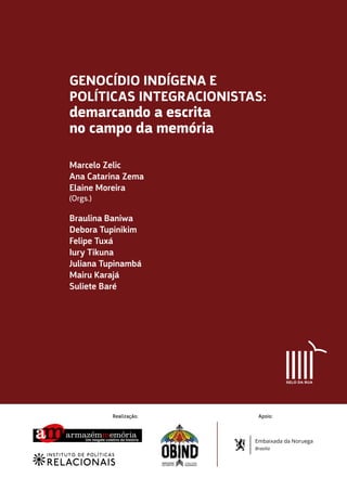 Braulina Baniwa
Debora Tupinikim
Felipe Tuxá
Iury Tikuna
Juliana Tupinambá
Mairu Karajá
Suliete Baré
Marcelo Zelic
Ana Catarina Zema
Elaine Moreira
(Orgs.)
GENOCÍDIO INDÍGENA E
POLÍTICAS INTEGRACIONISTAS:
demarcando a escrita
no campo da memória
Realização: Apoio:
Embaixada da Noruega
Brasilia
 