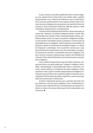 50
E, para construir uma ideia amplificada sobre o direito indíge-
na, esse capítulo buscou desenvolver uma análise sobre a política
integracionista, com o objetivo de evidenciar como o Estado brasi-
leiro construiu, paulatinamente, uma carga de violação sobre os di-
reitos dos povos indígenas em um processo extremamente lento, até
alcançar a atual Constituição Federal de 1988 que superou o ideal
colonialista, integracionista e assimilacionista.
Com base nessa fundamentação histórica, foram pontuados os
nomes dos “mentores” da política indigenista desde o século XIX,
José Bonifácio de Andrada e Silva e Marechal Rondon. Porém, a in-
fluência desses nomes no espectro da política indigenista configu-
ra uma enorme contradição quanto à proteção e à preservação da
identidade dos povos indígenas. Ambos adotaram como política de
proteção o ideário civilizacional da sociedade europeia, e os ideais
de integração e assimilação. Isso nos permite concluir que a ação
desses homens foi integracionista com viés colonizador e com gran-
de potencial de eliminar as identidades dos povos indígenas, fato
que contraria a história tradicional que enaltece José Bonifácio de
Andrada e Silva e Marechal Rondon como heróis na preservação dos
povos indígenas.
Todo o ideário integracionista aqui discutido é falacioso, por-
que não oferece um apoio amplo para “integrar o indígena à socie-
dade”, desrespeitando e desconsiderando todos os elementos cul-
turais, sociais, políticos e econômicos dos povos indígenas. Então,
questiono; como e qual é o modelo integracionista do indígena à ci-
vilização nacional? Quais são as políticas públicas eficientes para a
integração? Não há nenhuma política específica e positiva para que
haja uma comunicação e relação justa.
Ao final, é importante pontuar que a presente discussão teve
por referência a luta dos povos indígenas e que é fundamental re-
conhecer toda a trajetória de luta e resistência para que fiquem evi-
dentes os valores dos nossos direitos que foram conquistados com
muita luta.
 