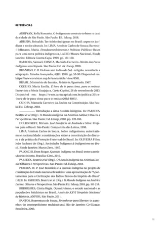 51
REFERÊNCIAS
AGOPYAN, Kelly Komastu. O indígena no contexto urbano: o caso
da cidade de São Paulo. São Paulo: Ed. Edusp, 2018.
ARRUDA, Reinaldo. Territórios indígenas no Brasil: aspectos jurí-
dicos e socioculturais. In: LIMA, Antônio Carlos de Souza; Barroso-
-Hoffmann, Maria. Etnodesenvolvimento e Políticas Públicas: Bases
para uma nova política indigenista, LACED/Museu Nacional, Rio de
Janeiro: Editora Contra Capa, 1999, pp. 131-150.
BARBOSA, Samuel, CUNHA, Manuela Carneiro. Direito dos Povos
Indígenas em Disputa. São Paulo: Ed. da Unesp, 2018.
BRANDÃO, C. R. Os Guarani: índios do Sul - religião, resistência e
adaptação. Estudos Avançados, 4(10), 1990, pp. 53-90. Disponível em:
https://www.revistas.usp.br/eav/article/view/8581.
BRASIL, Ministério do Interior, Relatório Figueiredo, 1967.
COELHO, Maria Emília. É hora de ir para cima, para o embate.
Entrevista a Sônia Guajajara, Carta Capital, 28 de setembro de 2013.
Disponível em: https://www.cartacapital.com.br/politica/201ce-
-hora-de-ir-para-cima-para-o-embate201d-4865/.
CUNHA, Manuela Carneiro da. Índios na Constituição. São Pau-
lo: Ed. Cebrap, 2018.
. Introdução a uma história indígena. In: PAREDES,
Beatriz et al (Org.). O Mundo Indígena na América Latina: Olhares e
Perspectivas. São Paulo: Ed. Edusp, 2018, pp. 139-160.
DOLHNIKOFF, Miriam. José Bonifácio de Andrada e Silva: Proje-
tos para o Brasil. São Paulo: Companhia das Letras, 1998.
LIMA, Antônio Carlos de Souza. Sobre indigenismo, autoritaris-
mo e nacionalidade: considerações sobre a constituição do discur-
so e da prática da Proteção Fraternal do Brasil. In: OLIVEIRA Filho,
João Pacheco de (Org.). Sociedades Indígenas & Indigenismo no Bra-
sil. Rio de Janeiro: Marco Zero, 1987.
PALOSCHI, Dom Roque. Questão indígena no Brasil: entre a omis-
são e o cinismo. Brasília: Cimi, 2016.
PAREDES, Beatriz et al (Org.). O Mundo Indígena na América Lati-
na: Olhares e Perspectivas. São Paulo: Ed. Edusp, 2018.
PEREIRA, W. P. José Bonifácio e a questão indígena no projeto de
construção do Estado nacional brasileiro: uma apresentação de “Apon-
tamentos para a Civilização dos Índios Bravos do Império do Brasil”
(1823). In: PAREDES, Beatriz et al (Org.). O Mundo Indígena na América
Latina: Olhares e Perspectivas. São Paulo: Ed. Edusp, 2018, pp. 161-218.
RODRIGUES, Cíntia Régia. O positivismo, o estado nacional e as
populações fetichistas no Brasil. Anais do XXVI Simpósio Nacional
de História, ANPUH, São Paulo, 2011.
SANTOS, Boaventura de Souza. Reconhecer para libertar: os cami-
nhos do cosmopolitismo multicultural. Rio de Janeiro: Civilização
Brasileira, 2003.
 