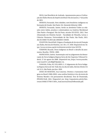 52
SILVA, José Bonifácio de Andrada. Apontamentos para a Civiliza-
ção dos Índios Bravos do Império do Brasil. Rio de Janeiro, 1º de junho
de 1823.
SPOSITO, Fernanda. Nem cidadãos, nem brasileiros: indígenas na
formação do Estado. São Paulo: Ed. Alameda Editorial, 2006.
SPOSITO, Fernanda. Santos, heróis ou demônios? Sobre as rela-
ções entre índios, jesuítas e colonizadores na América Meridional
(São Paulo e Paraguai/ Rio da Prata, séculos XVI-XVII). 2012. Tese
(Doutorado em História Social) - Faculdade de Filosofia, Letras e
Ciências Humanas, Universidade de São Paulo, São Paulo, 2013.
doi:10.11606/T.8.2013.tde-26032013-110436.
STAUFFER, David Hall. Origem e Fundação do Serviço de Proteção
aos Índios, Revista de História, vol. 18 n. 37, 1959. Disponível em: ht-
tps://www.revistas.usp.br/revhistoria/article/view/107270.
VERDUM, Ricardo. Povos indígenas no Brasil: o desafio da auto-
nomia. Brasília: INESC, 2009.
WAPICHANA, Joênia. Sustentação oral no julgamento da demar-
cação da Terra Indígena Raposa Serra do Sol, Supremo Tribunal Fe-
deral, 27 de agosto de 2008. Disponível em: https://www.youtube.
com/watch?v=aEcR0gWHjmk&t=4s.
YAMADA, Érika, M, VILLARES, L. F. Julgamento da Terra Indíge-
na Raposa Serra do Sol: Todo dia era dia de índio, Revista Direito GV,
vol. 6 (1), São Paulo, jan/jun. 2010.
ZEMA DE RESENDE, Ana Catarina. Direitos e Autonomia Indí-
gena no Brasil (1960–2010): uma análise histórica à luz da teoria do
Sistema Mundo e do pensamento decolonial, Tese de Doutorado,
PPGHIS/UnB, 2014. Disponível em: http://repositorio.unb.br/bits-
tream/10482/17769/1/2014_AnaCatarinaZemaDeResende.pdf.
 