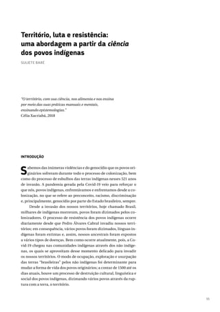 55
INTRODUÇÃO
Sabemos das inúmeras violências e do genocídio que os povos ori-
ginários sofreram durante todo o processo de colonização, bem
como do processo de esbulhos das terras indígenas nesses 521 anos
de invasão. A pandemia gerada pela Covid-19 veio para reforçar o
que nós, povos indígenas, enfrentávamos e enfrentamos desde a co-
lonização, no que se refere ao preconceito, racismo, discriminação
e, principalmente, genocídio por parte do Estado brasileiro, sempre.
Desde a invasão dos nossos territórios, hoje chamado Brasil,
milhares de indígenas morreram, povos foram dizimados pelos co-
lonizadores. O processo de resistência dos povos indígenas ocorre
diariamente desde que Pedro Álvares Cabral invadiu nossos terri-
tórios; em consequência, vários povos foram dizimados, línguas in-
dígenas foram extintas e, assim, nossos ancestrais foram expostos
a vários tipos de doenças. Bem como ocorre atualmente, pois, a Co-
vid-19 chegou nas comunidades indígenas através dos não indíge-
nas, os quais se aproveitam desse momento delicado para invadir
os nossos territórios. O modo de ocupação, exploração e usurpação
das terras “brasileiras” pelos não indígenas foi determinante para
mudar a forma de vida dos povos originários; a contar de 1500 até os
dias atuais, houve um processo de destruição cultural, linguística e
social dos povos indígenas, dizimando vários povos através da rup-
tura com a terra, o território.
Território, luta e resistência:
uma abordagem a partir da ciência
dos povos indígenas
SULIETE BARÉ
“O território, com sua ciência, nos alimenta e nos ensina
por meio das suas práticas manuais e mentais,
ensinando epistemologias.”
Célia Xacriabá, 2018
 