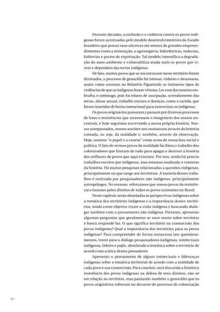 56
Durante décadas, a exclusão e a violência contra os povos indí-
genas foram acentuadas pelo modelo desenvolvimentista do Estado
brasileiro que possui seus alicerces em setores de grandes empreen-
dimentos como a mineração, o agronegócio, hidrelétricas, rodovias,
hidrovias e portos de exportação. Tal modelo intensifica a degrada-
ção do meio ambiente e vulnerabiliza ainda mais os povos que vi-
vem e dependem das terras indígenas.
De fato, muitos povos que se encontravam nesse território foram
dizimados, o processo de genocídio foi intenso, violento e desumano,
assim como constam no Relatório Figueiredo os inúmeros tipos de
violências de que os indígenas foram vítimas. Ler esse documento em-
brulha o estômago, pois há relatos de usurpação, arrendamento das
terras, abuso sexual, trabalho escravo e doenças, como a varíola, que
foram inseridas de forma intencional para exterminar os indígenas.
Os povos originários passaram e passam por diversos processos
de lutas e resistências que atravessam o imaginário dos nossos an-
cestrais, e hoje seguimos escrevendo a nossa própria história. Nos-
sos antepassados, nossos anciões nos ensinavam através da história
contada, ou seja, da oralidade e, também, através da observação.
Hoje, usamos “o papel e a caneta” como arma de nossa luta social e
política. O fato de sermos povos da oralidade facilitou o trabalho dos
colonizadores que fizeram de tudo para apagar e destruir a história
dos milhares de povos que aqui existiam. Por isso, ainda há poucos
trabalhos escritos por indígenas, mas estamos mudando o contexto
da história. Há muitas pesquisas relacionadas a questões indígenas,
principalmente no que tange aos territórios. A maioria desses traba-
lhos é realizada por pesquisadores não indígenas, principalmente
antropólogos. No entanto, reforçamos que somos povos da resistên-
cia e lutamos pelos direitos de todos os povos existentes no Brasil.
Neste capítulo serão abordadas as perspectivas indígenas sobre
a temática dos territórios indígenas e a importância desses territó-
rios, tendo como objetivo trazer a visão indígena e buscando dialo-
gar também com o pensamento não indígena. Portanto, apresento
algumas perguntas que geralmente se ouve muito sobre território
e busco respondê-las. O que significa território na cosmovisão dos
povos indígenas? Qual a importância dos territórios para os povos
indígenas? Para compreender de forma minuciosa tais questiona-
mentos, trarei para o diálogo pesquisadores indígenas, intelectuais
indígenas, líderes e pajés, abordando a temática sobre o território de
acordo com a ótica destes pensadores.
Apresento o pensamento de alguns intelectuais e lideranças
indígenas sobre a temática territorial de acordo com a realidade de
cada povo e sua cosmovisão. Para concluir, será discutida a histórica
resistência dos povos indígenas na defesa de seus direitos, não só
em relação ao território, mas pautando também o genocídio que os
povos originários sofreram no decorrer do processo de colonização
 