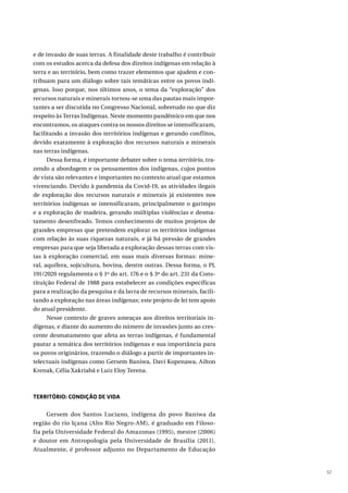 57
e de invasão de suas terras. A finalidade deste trabalho é contribuir
com os estudos acerca da defesa dos direitos indígenas em relação à
terra e ao território, bem como trazer elementos que ajudem e con-
tribuam para um diálogo sobre tais temáticas entre os povos indí-
genas. Isso porque, nos últimos anos, o tema da “exploração” dos
recursos naturais e minerais tornou-se uma das pautas mais impor-
tantes a ser discutida no Congresso Nacional, sobretudo no que diz
respeito às Terras Indígenas. Neste momento pandêmico em que nos
encontramos, os ataques contra os nossos direitos se intensificaram,
facilitando a invasão dos territórios indígenas e gerando conflitos,
devido exatamente à exploração dos recursos naturais e minerais
nas terras indígenas.
Dessa forma, é importante debater sobre o tema território, tra-
zendo a abordagem e os pensamentos dos indígenas, cujos pontos
de vista são relevantes e importantes no contexto atual que estamos
vivenciando. Devido à pandemia da Covid-19, as atividades ilegais
de exploração dos recursos naturais e minerais já existentes nos
territórios indígenas se intensificaram, principalmente o garimpo
e a exploração de madeira, gerando múltiplas violências e desma-
tamento desenfreado. Temos conhecimento de muitos projetos de
grandes empresas que pretendem explorar os territórios indígenas
com relação às suas riquezas naturais, e já há pressão de grandes
empresas para que seja liberada a exploração dessas terras com vis-
tas à exploração comercial, em suas mais diversas formas: mine-
ral, aquífera, sojicultura, bovina, dentre outras. Dessa forma, o PL
191/2020 regulamenta o § 1º do art. 176 e o § 3º do art. 231 da Cons-
tituição Federal de 1988 para estabelecer as condições específicas
para a realização da pesquisa e da lavra de recursos minerais, facili-
tando a exploração nas áreas indígenas; este projeto de lei tem apoio
do atual presidente.
Nesse contexto de graves ameaças aos direitos territoriais in-
dígenas, e diante do aumento do número de invasões junto ao cres-
cente desmatamento que afeta as terras indígenas, é fundamental
pautar a temática dos territórios indígenas e sua importância para
os povos originários, trazendo o diálogo a partir de importantes in-
telectuais indígenas como Gersem Baniwa, Davi Kopenawa, Ailton
Krenak, Célia Xakriabá e Luiz Eloy Terena.
TERRITÓRIO: CONDIÇÃO DE VIDA
Gersem dos Santos Luciano, indígena do povo Baniwa da
região do rio Içana (Alto Rio Negro-AM), é graduado em Filoso-
fia pela Universidade Federal do Amazonas (1995), mestre (2006)
e doutor em Antropologia pela Universidade de Brasília (2011).
Atualmente, é professor adjunto no Departamento de Educação
 