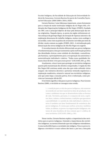 58
Escolar Indígena, da Faculdade de Educação da Universidade Fe-
deral do Amazonas. Gersem Baniwa fez parte do Conselho Nacio-
nal de Educação (2006/2008 e 2016 a 2020).
Gersem Baniwa é uma liderança importante, atuou fortemente
para a criação da maior instituição indígena do rio Negro-AM, a Fe-
deração das Organizações Indígenas do Rio Negro (FOIRN), fundada
em 1987, com o principal objetivo de lutar pela demarcação das ter-
ras originárias. Naquela época, os povos da região enfrentavam sé-
rias ameaças do garimpo ilegal, da extração de riquezas naturais e da
exploração desumana do trabalho indígena, muitas vezes análogo à
escravidão, como visto na prática do aviamento (servidão por meio da
dívida), muito comum na região (FOIRN, 2021). A reivindicação pela
demarcação das terras indígenas do Alto Rio Negro era urgente.
O reconhecimento do direito diferenciado aos povos indígenas
é fundamental para a luta por autonomia e pela reafirmação positiva
das identidades étnicas como símbolo de alteridade e autoafirma-
ção humana, e principalmente para a recuperação da autoestima e
autorrealização individual e coletiva. “Todas essas qualidades for-
mam a base do bem-viver para esses povos” (LUCIANO, 2011, p. 294).
Atualmente, a luta é tanto para proteger os territórios indígenas
quanto pela manutenção dos direitos conquistados. A região do Alto
Rio Negro/AM continua sendo uma das que estão sofrendo vários
ataques: são inúmeros decretos e portarias tentando regularizar a
exploração madeireira, mineral e natural nos territórios indígenas,
sem que antes haja a consulta prévia, livre e informada, como pre-
visto na Convenção 169 da OIT.
O território significa vida para os povos indígenas. Para Gersem
Baniwa (2006), o território se consagra como sendo:
(...) condição para a vida dos povos indígenas, não somente
no sentido de um bem material ou fator de produção, mas
como o ambiente em que se desenvolvem todas as formas
de vida. Território, portanto, é o conjunto de seres, espíri-
tos, bens, valores, conhecimentos, tradições que garantem
a possibilidade e o sentido da vida individual e coletiva. A
terra é também um fator fundamental de resistência dos
povos indígenas. É o tema que unifica, articula e mobiliza
todos, as aldeias, os povos e as organizações indígenas, em
torno de uma bandeira de luta comum que é a defesa de
seus territórios (LUCIANO, 2006, p. 101).
Nesse trecho, Gersem Baniwa explica a importância dos terri-
tórios para os povos indígenas. Entender a importância dos territó-
rios indígenas, na mesma dimensão que nós indígenas entendemos,
é uma tarefa difícil para a sociedade não indígena. Para os povos in-
dígenas o território é o mais valioso dos bens e, por isso, a luta pela
 