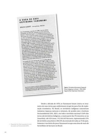 60
Desde a década de 1970, os Yanomami lutam contra os inva-
sores em suas terras que ambicionam ocupá-las para fins de explo-
ração econômica. No Brasil, os territórios indígenas concentram
inúmeras riquezas naturais e minerais, de acordo com o Instituto
Socioambiental (ISA, 2021), em todo o território nacional 13,8% das
terras são territórios indígenas, a maior parte das TI concentra-se na
Amazônia: são 424 áreas, 115.344.445 hectares, representando 23%
do território amazônico e 98.25% da extensão de todas as TI do país.
Somente o território do povo Yanomami ocupa uma área de mais de
9,6 milhões de hectares no Brasil.
1 Disponível em: http://www.docvirt.com/
docreader.net/HemeroIndio/16995.
Figura 1. PeriódicosAconteceu Especial
Povos Indígenas no Brasil – 1996-2000.
Saga de Davi Kopenawa Yanomami.1
 