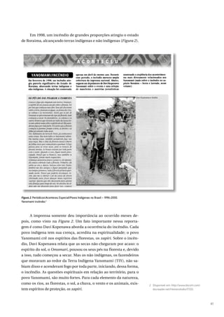 61
Em 1998, um incêndio de grandes proporções atingiu o estado
de Roraima, alcançando terras indígenas e não indígenas (Figura 2).
A imprensa somente deu importância ao ocorrido meses de-
pois, como visto na Figura 2. Um fato importante nessa reporta-
gem é como Davi Kopenawa aborda a ocorrência do incêndio. Cada
povo indígena tem sua crença, acredita na espiritualidade; o povo
Yanomami crê nos espíritos das florestas, os xapiri. Sobre o incên-
dio, Davi Kopenawa relata que as secas não chegaram por acaso: o
espírito do sol, o Omomari, pousou os seus pés na floresta e, devido
a isso, tudo começou a secar. Mas os não indígenas, os fazendeiros
que moravam ao redor da Terra Indígena Yanomami (TIY), não sa-
biam disso e acenderam fogo por toda parte, iniciando, dessa forma,
o incêndio. As questões espirituais em relação ao território, para o
povo Yanomami, são muito fortes. Para cada elemento da natureza,
como os rios, as florestas, o sol, a chuva, o vento e os animais, exis-
tem espíritos de proteção, os xapiri.
2 Disponível em: http://www.docvirt.com/
docreader.net/HemeroIndio/17333.
Figura 2. PeriódicosAconteceu EspecialPovos Indígenas no Brasil – 1996-2000.
Yanomami incêndio.2
 
