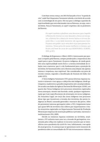 62
Com base nessa crença, em 2015 foi lançado o livro “A queda do
céu”, onde Davi Kopenawa Yanomami aborda o território de acordo
com a cosmologia do seu povo. Ele traz para o diálogo a questão da
espiritualidade que está relacionada com as florestas, ou seja, com o
território. Para os Yanomami, os xapiri (espíritos) são os protetores
da floresta:
Os xapiri também trabalham sem descanso para impedir
a floresta de retornar ao caos. Quando a chuva cai sem pa-
rar, a floresta fica coberta de nuvens baixas e escuras du-
rante dias, e a um dado momento não aguentamos mais.
Ficamos sem poder caçar nem abrir roças para plantar ba-
naneiras. Temos pena de nossas mulheres e crianças, que
ficam com fome de carne de caça (KOPENAWA e ALBERT,
2019, p.197).
O diálogo de Kopenawa e Albert (2019) é interessante por pon-
tuar o respeito pela floresta, sempre ponderando a importância dos
xapiri para o povo Yanomami. Os povos indígenas, de modo geral,
têm uma espiritualidade muito forte e a mesma intensidade de re-
lação com a natureza, que é o elo fundamental para a proteção do
território. Os Yanomami têm com a floresta uma relação não apenas
intensa e respeitosa, mas espiritual. São considerados um povo de
recente contato, segundo a classificação do Estatuto do Índio (Lei
6.001/1973).
A Terra Indígena Yanomami (TIY) possui diversas riquezas na-
turais e minerais e isso aguça a cobiça dos não indígenas, desde ga-
rimpeiros, madeireiros e grandes empresários até o atual presidente.
De acordo com dados da Agência Nacional de Mineração (ANM), um
quarto das Terras Indígenas teve processos minerários registrados
nessa autarquia, mesmo não havendo, ainda, qualquer regulamen-
tação que trate especificamente da mineração em terras indígenas.
Na Amazônia Legal, um terço das áreas indígenas tem processos
desse tipo que incentivam a invasão dos territórios dos povos in-
dígenas no Brasil, causando genocídio e massacre dos povos. Além
do persistente interesse garimpeiro sobre a TIY, é importante notar
que quase 60% do território está coberto por requerimentos e títu-
los minerários registrados no Departamento Nacional de Produção
Mineral por empresas de mineração públicas e privadas, nacionais e
multinacionais (ISA, 2020).
Devido às inúmeras riquezas existentes no território, atual-
mente a TIY enfrenta mais uma vez a invasão de garimpeiros, oca-
sionada pela cobiça em explorar os recursos naturais que se inten-
sificou com a pandemia da covid-19 e isso, infelizmente, com apoio
do atual governo. As ameaças que se apresentam neste momento de
pandemia sobre as comunidades da TIY são extremamente violentas
 