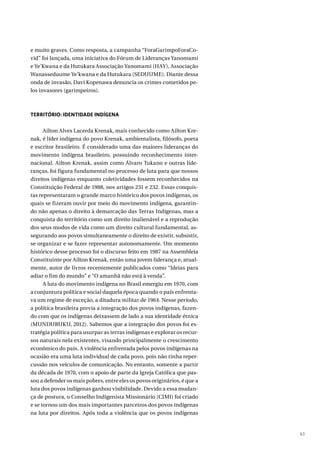 63
e muito graves. Como resposta, a campanha “ForaGarimpoForaCo-
vid” foi lançada, uma iniciativa do Fórum de Lideranças Yanomami
e Ye’Kwana e da Hutukara Associação Yanomami (HAY), Associação
Wanasseduume Ye’kwana e da Hutukara (SEDUUME). Diante dessa
onda de invasão, Davi Kopenawa denuncia os crimes cometidos pe-
los invasores (garimpeiros).
TERRITÓRIO: IDENTIDADE INDÍGENA
Ailton Alves Lacerda Krenak, mais conhecido como Ailton Kre-
nak, é líder indígena do povo Krenak, ambientalista, filósofo, poeta
e escritor brasileiro. É considerado uma das maiores lideranças do
movimento indígena brasileiro, possuindo reconhecimento inter-
nacional. Ailton Krenak, assim como Álvaro Tukano e outras lide-
ranças, foi figura fundamental no processo de luta para que nossos
direitos indígenas enquanto coletividades fossem reconhecidos na
Constituição Federal de 1988, nos artigos 231 e 232. Essas conquis-
tas representaram o grande marco histórico dos povos indígenas, os
quais se fizeram ouvir por meio do movimento indígena, garantin-
do não apenas o direito à demarcação das Terras Indígenas, mas a
conquista do território como um direito inalienável e a reprodução
dos seus modos de vida como um direito cultural fundamental, as-
segurando aos povos simultaneamente o direito de existir, subsistir,
se organizar e se fazer representar autonomamente. Um momento
histórico desse processo foi o discurso feito em 1987 na Assembleia
Constituinte por Ailton Krenak, então uma jovem liderança e, atual-
mente, autor de livros recentemente publicados como “Ideias para
adiar o fim do mundo” e “O amanhã não está à venda”.
A luta do movimento indígena no Brasil emergiu em 1970, com
a conjuntura política e social daquela época quando o país enfrenta-
va um regime de exceção, a ditadura militar de 1964. Nesse período,
a política brasileira previa a integração dos povos indígenas, fazen-
do com que os indígenas deixassem de lado a sua identidade étnica
(MUNDURUKU, 2012). Sabemos que a integração dos povos foi es-
tratégia política para usurpar as terras indígenas e explorar os recur-
sos naturais nela existentes, visando principalmente o crescimento
econômico do país. A violência enfrentada pelos povos indígenas na
ocasião era uma luta individual de cada povo, pois não tinha reper-
cussão nos veículos de comunicação. No entanto, somente a partir
da década de 1970, com o apoio de parte da Igreja Católica que pas-
sou a defender os mais pobres, entre eles os povos originários, é que a
luta dos povos indígenas ganhou visibilidade. Devido a essa mudan-
ça de postura, o Conselho Indigenista Missionário (CIMI) foi criado
e se tornou um dos mais importantes parceiros dos povos indígenas
na luta por direitos. Após toda a violência que os povos indígenas
 