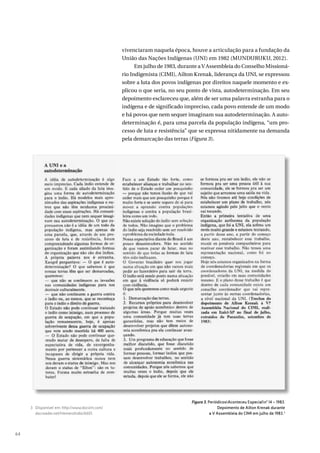 64
vivenciaram naquela época, houve a articulação para a fundação da
União das Nações Indígenas (UNI) em 1982 (MUNDURUKU, 2012).
Em julho de 1983, durante a V Assembleia do Conselho Missioná-
rio Indigenista (CIMI), Ailton Krenak, liderança da UNI, se expressou
sobre a luta dos povos indígenas por direitos naquele momento e ex-
plicou o que seria, no seu ponto de vista, autodeterminação. Em seu
depoimento esclareceu que, além de ser uma palavra estranha para o
indígena e de significado impreciso, cada povo entende de um modo
e há povos que nem sequer imaginam sua autodeterminação. A auto-
determinação é, para uma parcela da população indígena, “um pro-
cesso de luta e resistência” que se expressa nitidamente na demanda
pela demarcação das terras (Figura 3).
Figura 3. PeriódicosAconteceu Especialnº 14 – 1983.
Depoimento de Ailton Krenak durante
a V Assembleia do CIMI em julho de 1983.3
3 Disponível em: http://www.docvirt.com/
docreader.net/HemeroIndio/6601.
 