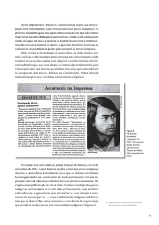 65
Nesse depoimento (Figura 3), Ailton Krenak expõe sua preocu-
pação com o tratamento dado pelo governo aos povos indígenas: “O
governo brasileiro quer nos jogar numa situação em que não vamos
mais pedir ao fazendeiro para sair da terra. O índio está sendo posto
numa situação em que a violência só poderá resistir com a violência”.
Nos dias atuais a história se repete, o governo brasileiro continua se
valendo de dispositivos de poder para usurpar as terras indígenas.
Hoje, temos as tecnologias a nosso favor, as redes sociais, jor-
nais, revistas e estamos marcando presença nas universidades, onde
estamos nos especializando para adquirir o conhecimento científi-
co/acadêmico que, nos dias atuais, se tornou algo fundamental para
a luta e proteção dos direitos garantidos. Nos anos que antecederam
às conquistas dos nossos direitos na Constituinte, Ailton Krenak
marcou esse processo histórico, como mostra a Figura 4.
Em entrevista concedida ao jornal Tribuna do Ribeira, em 24 de
novembro de 1984, Ailton Krenak explica a luta dos povos indígenas
durante a Assembleia Constituinte para que os direitos territoriais
fossem garantidos na Constituição de modo permanente. Em sua ex-
plicação, Krenak relaciona o direito à terra ao direito à autonomia. Ele
explica a importância do direito à terra: “a única condição dos povos
indígenas continuarem existindo não só fisicamente, mas também
culturalmente, é garantindo seus territórios” e, com relação à auto-
nomia, ele insiste que “se [...] esses territórios são indígenas, ali dentro
tem que se desenvolver uma economia e uma forma de organização
que atendam aos interesses das comunidades indígenas” (Figura 4).
Figura 4.
Periódicos
Aconteceu
Especialnº 15 –
1984. “Participação
direta, direitos
permanentes”,
Tribuna do Ribeira,
24 de novembro de
1984.4
4 Disponível em: http://www.docvirt.com/
docreader.net/HemeroIndio/6816.
 