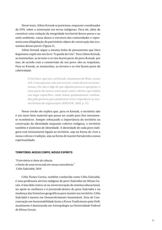 67
Nesse texto, Ailton Krenak se posiciona, enquanto coordenador
da UNI, sobre a mineração em terras indígenas. Para ele, além de
constituir uma violação da integridade territorial desses povos e ao
meio ambiente, causa danos à estrutura das comunidades e repre-
senta uma dilapidação do patrimônio objeto de construção das eco-
nomias desses povos (Figura 5).
Ailton Krenak segue a mesma linha de pensamento que Davi
Kopenawa expôs em seu livro “A queda do Céu”. Para Ailton Krenak,
as montanhas, as árvores e os rios fazem parte do povo Krenak, por
isso, de acordo com a cosmovisão do seu povo, eles as respeitam.
Para os Krenak, as montanhas, as árvores e os rios fazem parte da
coletividade.
O rio Doce, que nós, os Krenak, chamamos de Watu, nosso
avô, é uma pessoa, não um recurso, como dizem os econo-
mistas. Ele não é algo de que alguém possa se apropriar; é
uma parte da nossa construção como coletivo que habita
um lugar específico, onde fomos gradualmente confina-
dos pelo governo para podermos viver e reproduzir as nos-
sas formas de organização (KRENAK, 2018, p. 21).
Nesse trecho ele explica que, para os Krenak, o território não
é um mero bem material que possa ser usado para fins meramen-
te econômicos. Sempre reforçando a importância do território na
construção da identidade enquanto coletivo indígena, o território
também é sinônimo de identidade. A identidade de cada povo indí-
gena está intimamente ligada ao território, seja na forma de viver a
nossa cultura e tradição, seja na forma de manter fortalecida a nossa
espiritualidade.
TERRITÓRIO: NOSSO CORPO, NOSSO ESPÍRITO
“O território é cheio de ciência,
o limite de uma terra está em nossa consciência.”
Célia Xakriabá, 2014
Célia Nunes Correa, também conhecida como Célia Xakriabá,
é uma professora ativista indígena do povo Xakriabá em Minas Ge-
rais.A luta dela centra-se na reestruturação do sistema educacional,
no apoio às mulheres e à juventude dentro do povo Xakriabá e na
mudança das fronteiras geográficas para manter seu território. Célia
Xakriabá é mestre em Desenvolvimento Sustentável, Área de Con-
centração em Sustentabilidade Junto a Povos Tradicionais pela UnB;
atualmente é doutoranda em Antropologia na Universidade Federal
de Minas Gerais.
 