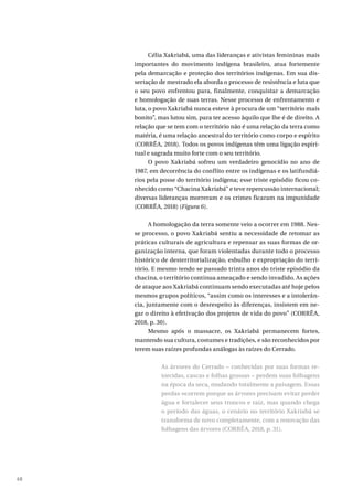 68
Célia Xakriabá, uma das lideranças e ativistas femininas mais
importantes do movimento indígena brasileiro, atua fortemente
pela demarcação e proteção dos territórios indígenas. Em sua dis-
sertação de mestrado ela aborda o processo de resistência e luta que
o seu povo enfrentou para, finalmente, conquistar a demarcação
e homologação de suas terras. Nesse processo de enfrentamento e
luta, o povo Xakriabá nunca esteve à procura de um “território mais
bonito”, mas lutou sim, para ter acesso àquilo que lhe é de direito. A
relação que se tem com o território não é uma relação da terra como
matéria, é uma relação ancestral do território como corpo e espírito
(CORRÊA, 2018). Todos os povos indígenas têm uma ligação espiri-
tual e sagrada muito forte com o seu território.
O povo Xakriabá sofreu um verdadeiro genocídio no ano de
1987, em decorrência do conflito entre os indígenas e os latifundiá-
rios pela posse do território indígena; esse triste episódio ficou co-
nhecido como “Chacina Xakriabá” e teve repercussão internacional;
diversas lideranças morreram e os crimes ficaram na impunidade
(CORRÊA, 2018) (Figura 6).
A homologação da terra somente veio a ocorrer em 1988. Nes-
se processo, o povo Xakriabá sentiu a necessidade de retomar as
práticas culturais de agricultura e repensar as suas formas de or-
ganização interna, que foram violentadas durante todo o processo
histórico de desterritorialização, esbulho e expropriação do terri-
tório. E mesmo tendo se passado trinta anos do triste episódio da
chacina, o território continua ameaçado e sendo invadido. As ações
de ataque aos Xakriabá continuam sendo executadas até hoje pelos
mesmos grupos políticos, “assim como os interesses e a intolerân-
cia, juntamente com o desrespeito às diferenças, insistem em ne-
gar o direito à efetivação dos projetos de vida do povo” (CORRÊA,
2018, p. 30).
Mesmo após o massacre, os Xakriabá permanecem fortes,
mantendo sua cultura, costumes e tradições, e são reconhecidos por
terem suas raízes profundas análogas às raízes do Cerrado.
As árvores do Cerrado – conhecidas por suas formas re-
torcidas, cascas e folhas grossas – perdem suas folhagens
na época da seca, mudando totalmente a paisagem. Essas
perdas ocorrem porque as árvores precisam evitar perder
água e fortalecer seus troncos e raiz, mas quando chega
o período das águas, o cenário no território Xakriabá se
transforma de novo completamente, com a renovação das
folhagens das árvores (CORRÊA, 2018, p. 31).
 