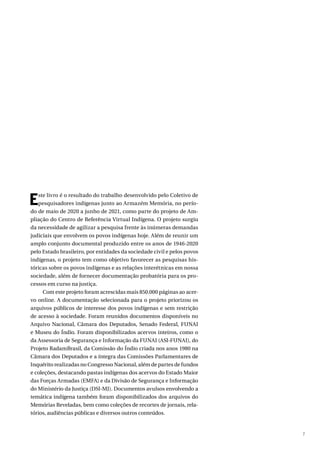 7
Este livro é o resultado do trabalho desenvolvido pelo Coletivo de
pesquisadores indígenas junto ao Armazém Memória, no perío-
do de maio de 2020 a junho de 2021, como parte do projeto de Am-
pliação do Centro de Referência Virtual Indígena. O projeto surgiu
da necessidade de agilizar a pesquisa frente às inúmeras demandas
judiciais que envolvem os povos indígenas hoje. Além de reunir um
amplo conjunto documental produzido entre os anos de 1946-2020
pelo Estado brasileiro, por entidades da sociedade civil e pelos povos
indígenas, o projeto tem como objetivo favorecer as pesquisas his-
tóricas sobre os povos indígenas e as relações interétnicas em nossa
sociedade, além de fornecer documentação probatória para os pro-
cessos em curso na justiça.
Com este projeto foram acrescidas mais 850.000 páginas ao acer-
vo online. A documentação selecionada para o projeto priorizou os
arquivos públicos de interesse dos povos indígenas e sem restrição
de acesso à sociedade. Foram reunidos documentos disponíveis no
Arquivo Nacional, Câmara dos Deputados, Senado Federal, FUNAI
e Museu do Índio. Foram disponibilizados acervos inteiros, como o
da Assessoria de Segurança e Informação da FUNAI (ASI-FUNAI), do
Projeto RadamBrasil, da Comissão do Índio criada nos anos 1980 na
Câmara dos Deputados e a íntegra das Comissões Parlamentares de
Inquérito realizadas no Congresso Nacional, além de partes de fundos
e coleções, destacando pastas indígenas dos acervos do Estado Maior
das Forças Armadas (EMFA) e da Divisão de Segurança e Informação
do Ministério da Justiça (DSI-MJ). Documentos avulsos envolvendo a
temática indígena também foram disponibilizados dos arquivos do
Memórias Reveladas, bem como coleções de recortes de jornais, rela-
tórios, audiências públicas e diversos outros conteúdos.
 
