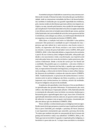 70
A resistência do povo Xakriabá se caracteriza com a mesma resi-
liência do Cerrado. O bioma Cerrado é reconhecido por sua biodiver-
sidade, onde se concentram variedades da flora e da fauna brasilei-
ras; também é conhecido por sua grande capacidade de resiliência,
pois, mesmo sendo um dos biomas que mais sofrem com impacto an-
trópico, ou seja, causado pelo homem, tem o poder de autorregenera-
ção inexplicável. O território Xakriabá se localiza na região semiárida
e nos últimos anos tem se tornado mais árida do que nunca, pontua
Célia Xackriabá, daí a necessidade de articular novas posturas de luta
e resistência, com enfoque na cultura, na reafirmação identitária de
reconquistas e nas retomadas territoriais (CORRÊA, 2018).
Além disso, a tradição oral entre os Xakriabá é uma prática
constante. Eles praticam a oralidade no que é chamado de Loas –
pessoas que não sabem ler e nem escrever, mas fazem versos ri-
mados; as expressões não ficam restritas a um único território,
no entanto, o entoar do povo Xakriabá é único (LOPES, 2016 apud
CORRÊA, 2018). Célia Xakriabá debate a importância do território
a partir da sua vivência como indígena Xakriabá, reforçando que
desde o seu nascimento e toda a sua formação, sua trajetória está
marcada pelas lutas em torno do território e pelos processos edu-
cativos tradicionais, desde a escrita de cartas por seu bisavô até
a oralidade. Ela pondera que se a academia – com seus critérios e
normas – “forma” doutores de boa fala, e aqueles que analisam a
fala, os especialistas formados em linguística, os linguistas; de ma-
neira análoga, a ciência do território forma os mais velhos Xakria-
bá, doutores da oralidade e criadores de conceito nativo (CORRÊA,
2018). Tradicionalmente, os processos de conhecimentos e ensina-
mentos entre os povos indígenas são feitos na prática, os anciões
repassam seus conhecimentos na vivência, através da oralidade.
Os povos indígenas são povos da oralidade.
As palavras são guardadas como herança e leva as parábolas e
os aprendizados das grandes lideranças. O ensinamento dos mais
velhos e das lideranças é repassado adiante. Célia Xakriabá aborda
a concepção de educação como território; no entanto, lembra que a
ferramenta para a aprendizagem não é o giz, mas a luta. O limite do
aprendizado identitário está em cada um, no quanto somos capazes
de subverter os espaços com os quais convivemos, transitando por
eles sem deixar que nos desbotem (CORRÊA, 2018).
Nesse sentido, o conhecimento para os indígenas tem um signi-
ficado muito forte que perpassa a matéria e que é espiritual também.
Para o povo Xakriabá, por exemplo, a presença do barro (branco)
é um importante ensinamento que antecede a presença da escola.
“As mãos que moldam um pote ou uma panela de barro trazem um
pedaço do território e toda a sua sabedoria” (CORRÊA, 2018, p. 40).
Tudo que está no território é sagrado e respeitado pelos indígenas, o
território e o povo são um só, “o corpo como território e o território
 