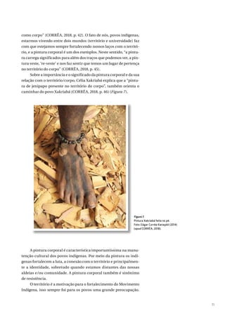 71
como corpo” (CORRÊA, 2018, p. 42). O fato de nós, povos indígenas,
estarmos vivendo entre dois mundos (território e universidade) faz
com que estejamos sempre fortalecendo nossos laços com o territó-
rio, e a pintura corporal é um dos exemplos. Neste sentido, “a pintu-
ra carrega significados para além dos traços que podemos ver, a pin-
tura veste, ‘re-veste’ e nos faz sentir que temos um lugar de pertença
no território do corpo” (CORRÊA, 2018, p. 45).
Sobre a importância e o significado da pintura corporal e da sua
relação com o território/corpo, Célia Xakriabá explica que a “pintu-
ra de jenipapo presente no território do corpo”, também orienta o
caminhar do povo Xakriabá (CORRÊA, 2018, p. 46) (Figura 7).
A pintura corporal é característica importantíssima na manu-
tenção cultural dos povos indígenas. Por meio da pintura os indí-
genas fortalecem a luta, a conexão com o território e principalmen-
te a identidade, sobretudo quando estamos distantes das nossas
aldeias e/ou comunidade. A pintura corporal também é sinônimo
de resistência.
O território é a motivação para o fortalecimento do Movimento
Indígena, isso sempre foi para os povos uma grande preocupação.
Figura 7.
Pintura Xakriabá feita no pé.
Foto: Edgar Corrêa Kanaykõ (2014)
(apud CORRÊA, 2018).
 