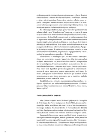 72
A não demarcação coloca sob constante ameaça a relação do povo
com o território e o modo de viver harmônico e sustentável. Embora
a cultura não seja estática, é necessário manter a relação com o sa-
grado, e isso passa necessariamente pelo território (CORRÊA, 2018).
A convivência dos povos com a natureza sempre foi respeitosa, essa
relação de respeito é o bem viver dos povos indígenas.
Na colonização do Brasil, logo após a “invasão” que é conhecida
pela sociedade como “descobrimento”, começou a extração de todos
os recursos naturais deste território, enriquecendo os colonizadores,
aumentando a desigualdade, massacrando os indígenas para retirar
as riquezas de nossa própria terra. A sociedade foi mudando, várias
transformações, inovações tecnológicas e, com elas, a destruição e
poluição do meio ambiente. Sem contar a diminuição dos recursos
para garantia de nossa sobrevivência e reprodução cultural. A popu-
lação indígena, apesar de todos os crimes sofridos, mantém as suas
raízes culturais muito fortes, respeitando o espaço territorial e man-
tendo o laço sagrado com o que lhes é de direito.
As reflexões e as abordagens que Célia Xakriabá faz sobre o ter-
ritório são importantes porque é a partir do olhar de uma mulher
indígena. As mulheres são parte fundamental na luta pela proteção
das terras indígenas. O papel das mulheres na manutenção dos nos-
sos hábitos alimentares e da nossa agricultura é muito importante.
Para comer com dignidade precisamos garantir a autonomia ali-
mentar de quem planta sem veneno, valorizando a agricultura fa-
miliar, cada povo e seus territórios. Nas mãos que plantam muitas
sementes, que na terra fazem germinar, é que se mantém a tradição
presente no paladar (CORRÊA, 2018).
Em 2019, houve a primeira marcha nacional das mulheres in-
dígenas organizada por mulheres indígenas que reuniu 2.500 indí-
genas de 130 povos diferentes com o tema “Território, Nosso Corpo,
Nosso Espírito”.
TERRITÓRIO: LOCAL DE DIREITOS
Eloy Terena, indígena Terena da Aldeia Ipegue (MS), é advogado
da Articulação dos Povos Indígenas do Brasil (APIB), doutor em An-
tropologia Social pelo Museu Nacional (UFRJ) e pós-doutor em An-
tropologia na École des Hautes Études en Sciences Sociales (EHESS)
em Paris. Também realizou estágio pós-doutoral na Brandon Uni-
versity, Canadá, com foco em conflitos territoriais indígenas (2019).
Resgatando brevemente o processo histórico de invasão e co-
lonização das terras indígenas, lembro que muitos povos perderam
seus territórios, como o povo Terena, por exemplo. Eloy Terena abor-
da em sua tese de doutorado, “Vukápanavo, o despertar do povo Tere-
na para os seus Direitos: movimento indígena e confronto político”, a
 