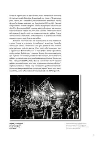 73
forma de organização do povo Terena para a retomada de seus terri-
tórios tradicionais. Essa luta, denominada por ele de o “despertar do
povo Terena”, foi a luta efetiva pelo seu território tradicional, territó-
rio que havia sido usurpado por fazendeiros (2019, p.122). Fazendo
um panorama histórico do povo Terena, ele apresenta situações que
vão além do processo histórico e que trazem elementos não somente
sobre o modo de vida de seu povo, mas também sobre sua forma de
agir, suas articulações políticas e suas organizações sociais. O povo
Terena travou uma batalha profunda contra os poderosos fazendei-
ros para retomar parte de seus territórios.
Para que houvesse êxito na (re)conquista de seus territórios,
o povo Terena se organizou “formalmente” através do Conselho
Terena que lutou e continua lutando pela defesa de seus direitos,
principalmente o direito à terra. A luta política foi importante para
a organização do Conselho; não se trata de luta política partidária,
conforme fala da liderança Lindomar Terena durante uma reunião
que explicou não estar ali para falar sobre eleições, muito menos de
política partidária, mas sim, para falar dos seus direitos, direitos so-
bre a terra (apud ELOY, 2019). “Esse é o verdadeiro modo de fazer
política, se mobilizando para lutar pelos nossos direitos coletivos”,
explicou Lindomar Terena. Eloy Terena conta que foram realizadas
várias reuniões para mobilizar e organizar o povo Terena para reaver
suas terras, como a Assembleia Terena realizada em 2017 (Figura 8).
Figura 8. 10ª Assembleia
do Povo Terena, 2017.
Foto de Mídia Ninja.
Fonte: APIB.7
7 Disponível em: https://medium.com/@
apibcomunicacao/10%C2%AA-grande-
assembleia-mostra-a-pot%C3%AAncia-do-
povo-terena-1856a143ee38.
 