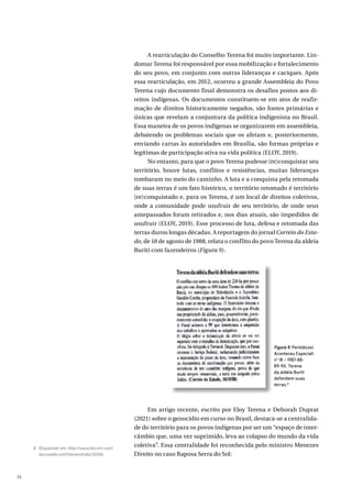 74
A rearticulação do Conselho Terena foi muito importante. Lin-
domar Terena foi responsável por essa mobilização e fortalecimento
do seu povo, em conjunto com outras lideranças e caciques. Após
essa rearticulação, em 2012, ocorreu a grande Assembleia do Povo
Terena cujo documento final demonstra os desafios postos aos di-
reitos indígenas. Os documentos constituem-se em atos de reafir-
mação de direitos historicamente negados, são fontes primárias e
únicas que revelam a conjuntura da política indigenista no Brasil.
Essa maneira de os povos indígenas se organizarem em assembleia,
debatendo os problemas sociais que os afetam e, posteriormente,
enviando cartas às autoridades em Brasília, são formas próprias e
legítimas de participação ativa na vida política (ELOY, 2019).
No entanto, para que o povo Terena pudesse (re)conquistar seu
território, houve lutas, conflitos e resistências, muitas lideranças
tombaram no meio do caminho. A luta e a conquista pela retomada
de suas terras é um fato histórico, o território retomado é território
(re)conquistado e, para os Terena, é um local de direitos coletivos,
onde a comunidade pode usufruir de seu território, de onde seus
antepassados foram retirados e, nos dias atuais, são impedidos de
usufruir (ELOY, 2019). Esse processo de luta, defesa e retomada das
terras durou longas décadas. A reportagem do jornal Correio do Esta-
do, de 18 de agosto de 1988, relata o conflito do povo Terena da aldeia
Buriti com fazendeiros (Figura 9).
Em artigo recente, escrito por Eloy Terena e Deborah Duprat
(2021) sobre o genocídio em curso no Brasil, destaca-se a centralida-
de do território para os povos indígenas por ser um “espaço de inter-
câmbio que, uma vez suprimido, leva ao colapso do mundo da vida
coletiva”. Essa centralidade foi reconhecida pelo ministro Menezes
Direito no caso Raposa Serra do Sol:
Figura 9. Periódicos
Aconteceu Especial
nº 18 – 1987-88-
89-90. Terena
da aldeia Buriti
defendem suas
terras.8
8 Disponível em: http://www.docvirt.com/
docreader.net/HemeroIndio/16044.
 