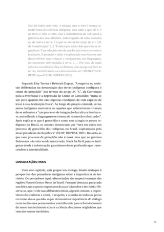 75
Não há índio sem terra. A relação com o solo é marca ca-
racterística da essência indígena, pois tudo o que ele é, é
na terra e com a terra. Daí a importância do solo para a
garantia dos seus direitos, todos ligados de uma maneira
ou de outra à terra. É o que se extrai do corpo do art. 231
da Constituição” (...) “É nela e por meio dela que eles se or-
ganizam. É na relação com ela que forjam seus costumes e
tradições. É pisando o chão e explorando seus limites que
desenvolvem suas crenças e enriquecem sua linguagem,
intimamente referenciada à terra. (…). Por isso, de nada
adianta reconhecer-lhes os direitos sem assegurar-lhes as
terras, identificando-as e demarcando-as” (MENEZES DI-
REITO apud ELOY; DUPRAT, 2021).
Segundo Eloy Terena e Deborah Duprat, “A negativa ou omis-
são deliberadas na demarcação das terras indígenas configura o
crime de genocídio” nos termos do artigo 2º, “C”, da Convenção
para a Prevenção e a Repressão do Crime de Genocídio; “mata-se
um povo quando lhe são impostas condições de vida capazes de
levar à sua destruição física”. Ao longo do projeto colonial, vários
povos indígenas morreram ou aqueles que sobreviveram tiveram
de se submeter a “um processo de integração da cultura dominan-
te, assimilando a linguagem e o sistema de valores do colonizador”.
Após explicar o que é genocídio e como este atingiu os povos in-
dígenas no Brasil, os autores denunciam que “está em curso um
processo de genocídio dos indígenas no Brasil, capitaneado pelo
atual presidente da República” (ELOY; DUPRAT, 2021). Ressalta-se
que esse processo de genocídio não é novo, mas que no governo
Bolsonaro não está sendo mascarado. Nada foi fácil para os indí-
genas desde a colonização, guardamos dores profundas que trans-
cendem a ancestralidade.
CONSIDERAÇÕES FINAIS
Com este capítulo, quis propor um diálogo, dando destaque à
perspectiva dos pensadores indígenas sobre a importância do ter-
ritório. Os pensadores aqui referenciados são respectivamente das
regiões Norte e Centro Oeste do Brasil. Procurei destacar, para cada
um deles, um aspecto importante da sua visão sobre o território. Ob-
serva-se, a partir de suas diferentes óticas, algo em comum: a impor-
tância do território e a luta, o respeito, e a união de todos os povos
em torno dessa questão, o que demonstra a importância do diálogo
entre os diversos pensamentos, contribuindo para o fortalecimento
do nosso conhecimento e para a ciência dos povos originários que
vem dos nossos territórios.
 
