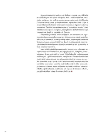 76
Aproveito para oportunizar este diálogo e colocar em evidência
as contribuições dos povos indígenas para a humanidade. Os terri-
tórios indígenas são onde se encontram a maior parte dos biomas
florestais conservados, principalmente a região amazônica, que é
conhecida mundialmente pela sua diversidade de riquezas naturais
e minerais. É conhecida também como o “pulmão do mundo”. Esse
fato se deve aos povos indígenas, os originários deste território hoje
chamado de Brasil, os guardiões da floresta.
O território para nós, povos indígenas, não é somente um espa-
ço onde plantamos, colhemos e nos alimentamos, mas é nosso lar,
é educação e saúde, é o ciclo que rege a vida, daí a importância das
demarcações de nossos territórios, dando continuidade à preserva-
ção das culturas indígenas, do meio ambiente e nos garantindo o
bem-estar e o bem viver.
A sociedade não indígena necessita recuperar os valores da re-
lação com a sua humanidade, no espaço que nós, indígenas, deno-
minamos de corpo-território, como Célia Xakriabá ensina em sua
dissertação. É preciso considerar e respeitar o território como um
importante elemento que nos alimenta e constitui o nosso ser pes-
soa no espaço local e global. Não é possível nos vermos apartados do
território, pois somos também parte indissociável dele, nosso pró-
prio corpo. Para nós, povos indígenas, território também é ancestra-
lidade, espiritualidade, identidade, um espaço de troca de saberes,
território é vida, é a base da nossa existência.
 