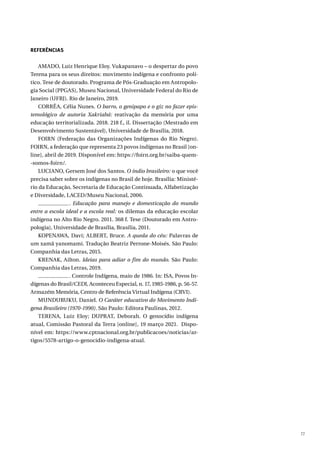 77
REFERÊNCIAS
AMADO, Luiz Henrique Eloy. Vukapanavo – o despertar do povo
Terena para os seus direitos: movimento indígena e confronto polí-
tico. Tese de doutorado. Programa de Pós-Graduação em Antropolo-
gia Social (PPGAS), Museu Nacional, Universidade Federal do Rio de
Janeiro (UFRJ). Rio de Janeiro, 2019.
CORRÊA, Célia Nunes. O barro, o genipapo e o giz no fazer epis-
temológico de autoria Xakriabá: reativação da memória por uma
educação territorializada. 2018. 218 f., il. Dissertação (Mestrado em
Desenvolvimento Sustentável), Universidade de Brasília, 2018.
FOIRN (Federação das Organizações Indígenas do Rio Negro).
FOIRN, a federação que representa 23 povos indígenas no Brasil [on-
line], abril de 2019. Disponível em: https://foirn.org.br/saiba-quem-
-somos-foirn/.
LUCIANO, Gersem José dos Santos. O índio brasileiro: o que você
precisa saber sobre os indígenas no Brasil de hoje. Brasília: Ministé-
rio da Educação, Secretaria de Educação Continuada, Alfabetização
e Diversidade, LACED/Museu Nacional, 2006.
. Educação para manejo e domesticação do mundo
entre a escola ideal e a escola real: os dilemas da educação escolar
indígena no Alto Rio Negro. 2011. 368 f. Tese (Doutorado em Antro-
pologia), Universidade de Brasília, Brasília, 2011.
KOPENAWA, Davi; ALBERT, Bruce. A queda do céu: Palavras de
um xamã yanomami. Tradução Beatriz Perrone-Moisés. São Paulo:
Companhia das Letras, 2015.
KRENAK, Ailton. Ideias para adiar o fim do mundo. São Paulo:
Companhia das Letras, 2019.
. Controle Indígena, maio de 1986. In: ISA, Povos In-
dígenas do Brasil/CEDI, Aconteceu Especial, n. 17, 1985-1986, p. 56-57.
Armazém Memória, Centro de Referência Virtual Indígena (CRVI).
MUNDURUKU, Daniel. O Caráter educativo do Movimento Indí-
gena Brasileiro (1970-1990). São Paulo: Editora Paulinas, 2012.
TERENA, Luiz Eloy; DUPRAT, Deborah. O genocídio indígena
atual, Comissão Pastoral da Terra [online], 19 março 2021. Dispo-
nível em: https://www.cptnacional.org.br/publicacoes/noticias/ar-
tigos/5578-artigo-o-genocidio-indigena-atual.
 