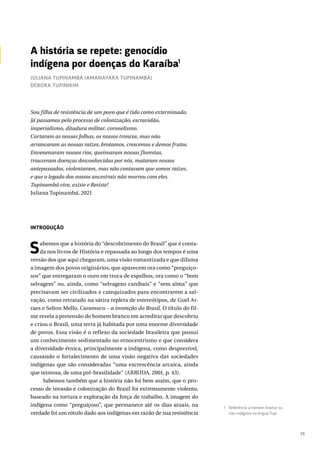 79
INTRODUÇÃO
Sabemos que a história do “descobrimento do Brasil” que é conta-
da nos livros de História e repassada ao longo dos tempos é uma
versão dos que aqui chegaram, uma visão romantizada e que difama
a imagem dos povos originários, que aparecem ora como “preguiço-
sos” que entregaram o ouro em troca de espelhos, ora como o “bom
selvagem” ou, ainda, como “selvagens canibais” e “sem alma” que
precisavam ser civilizados e catequizados para encontrarem a sal-
vação, como retratado na sátira repleta de estereótipos, de Guel Ar-
raes e Selton Mello, Caramuru – a invenção do Brasil. O título do fil-
me revela a pretensão do homem branco em acreditar que descobriu
e criou o Brasil, uma terra já habitada por uma enorme diversidade
de povos. Essa visão é o reflexo da sociedade brasileira que possui
um conhecimento sedimentado no etnocentrismo e que considera
a diversidade étnica, principalmente a indígena, como desprezível,
causando o fortalecimento de uma visão negativa das sociedades
indígenas que são consideradas “uma excrescência arcaica, ainda
que teimosa, de uma pré-brasilidade” (ARRUDA, 2001, p. 43).
Sabemos também que a história não foi bem assim, que o pro-
cesso de invasão e colonização do Brasil foi extremamente violento,
baseado na tortura e exploração da força de trabalho. A imagem do
indígena como “preguiçoso”, que permanece até os dias atuais, na
verdade foi um rótulo dado aos indígenas em razão de sua resistência
A história se repete: genocídio
indígena por doenças do Karaíba1
Sou filha de resistência de um povo que é tido como exterminado.
Já passamos pelo processo de colonização, escravidão,
imperialismo, ditadura militar, coronelismo.
Cortaram as nossas folhas, os nossos troncos, mas não
arrancaram as nossas raízes, brotamos, crescemos e demos frutos.
Envenenaram nossos rios, queimaram nossas florestas,
trouxeram doenças desconhecidas por nós, mataram nossos
antepassados, violentaram, mas não contavam que somos raízes,
e que o legado dos nossos ancestrais não morreu com eles.
Tupinambá vive, existe e Resiste!
Juliana Tupinambá, 2021
1 Referência a homem branco ou
não indígena na língua Tupi.
JULIANA TUPINAMBÁ (AMANAYARA TUPINAMBÁ)
DEBORA TUPINIKIM
 