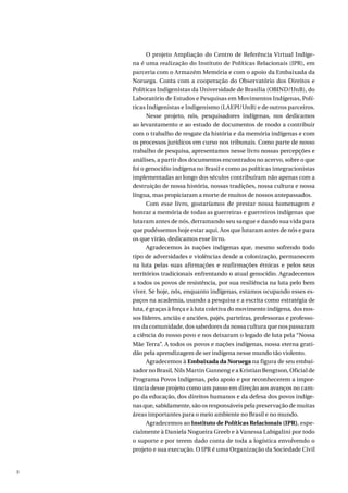 8
O projeto Ampliação do Centro de Referência Virtual Indíge-
na é uma realização do Instituto de Políticas Relacionais (IPR), em
parceria com o Armazém Memória e com o apoio da Embaixada da
Noruega. Conta com a cooperação do Observatório dos Direitos e
Políticas Indigenistas da Universidade de Brasília (OBIND/UnB), do
Laboratório de Estudos e Pesquisas em Movimentos Indígenas, Polí-
ticas Indigenistas e Indigenismo (LAEPI/UnB) e de outros parceiros.
Nesse projeto, nós, pesquisadores indígenas, nos dedicamos
ao levantamento e ao estudo de documentos de modo a contribuir
com o trabalho de resgate da história e da memória indígenas e com
os processos jurídicos em curso nos tribunais. Como parte de nosso
trabalho de pesquisa, apresentamos nesse livro nossas percepções e
análises, a partir dos documentos encontrados no acervo, sobre o que
foi o genocídio indígena no Brasil e como as políticas integracionistas
implementadas ao longo dos séculos contribuíram não apenas com a
destruição de nossa história, nossas tradições, nossa cultura e nossa
língua, mas propiciaram a morte de muitos de nossos antepassados.
Com esse livro, gostaríamos de prestar nossa homenagem e
honrar a memória de todas as guerreiras e guerreiros indígenas que
lutaram antes de nós, derramando seu sangue e dando sua vida para
que pudéssemos hoje estar aqui. Aos que lutaram antes de nós e para
os que virão, dedicamos esse livro.
Agradecemos às nações indígenas que, mesmo sofrendo todo
tipo de adversidades e violências desde a colonização, permanecem
na luta pelas suas afirmações e reafirmações étnicas e pelos seus
territórios tradicionais enfrentando o atual genocídio. Agradecemos
a todos os povos de resistência, por sua resiliência na luta pelo bem
viver. Se hoje, nós, enquanto indígenas, estamos ocupando esses es-
paços na academia, usando a pesquisa e a escrita como estratégia de
luta, é graças à força e à luta coletiva do movimento indígena, dos nos-
sos líderes, anciãs e anciões, pajés, parteiras, professoras e professo-
res da comunidade, dos sabedores da nossa cultura que nos passaram
a ciência do nosso povo e nos deixaram o legado de luta pela “Nossa
Mãe Terra”. A todos os povos e nações indígenas, nossa eterna grati-
dão pela aprendizagem de ser indígena nesse mundo tão violento.
Agradecemos à Embaixada da Noruega na figura de seu embai-
xador no Brasil, Nils Martin Gunneng e a Kristian Bengtson, Oficial de
Programa Povos Indígenas, pelo apoio e por reconhecerem a impor-
tância desse projeto como um passo em direção aos avanços no cam-
po da educação, dos direitos humanos e da defesa dos povos indíge-
nas que, sabidamente, são os responsáveis pela preservação de muitas
áreas importantes para o meio ambiente no Brasil e no mundo.
Agradecemos ao Instituto de Políticas Relacionais (IPR), espe-
cialmente à Daniela Nogueira Greeb e à Vanessa Labigalini por todo
o suporte e por terem dado conta de toda a logística envolvendo o
projeto e sua execução. O IPR é uma Organização da Sociedade Civil
 