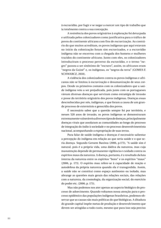 80
à escravidão, por fugir e se negar a exercer um tipo de trabalho que
ia totalmente contra a sua concepção.
A resistência dos povos originários à exploração foi deturpada
e utilizada pelos colonizadores como justificativa para o tráfico de
povos do continente africano com fins de escravização. Ao contrá-
rio do que muitos acreditam, os povos indígenas que aqui estavam
no início da colonização foram sim escravizados, e a escravidão
indígena não se encerrou com a chegada dos homens e mulheres
trazidos do continente africano. Junto com eles, os colonizadores
introduziram o processo perverso da escravidão, e o termo “ne-
gro” passou a ser sinônimo de “escravo”, assim, os africanos eram
“negros da Guiné” e, os indígenas, os “negros da terra” (GOMES E
SCHWARCZ, 2018).
A violência dos colonizadores contra os povos indígenas e afri-
canos não se limitou à escravização e desumanização de seus cor-
pos. Desde os primeiros contatos com os colonizadores que a saú-
de indígena veio a ser prejudicada, pois junto com os portugueses
vieram diversas doenças que serviram como estratégia de invasão
e posse do território originário dos povos indígenas. Doenças essas
desconhecidas por nós, indígenas, e que foram a causa de um gran-
de processo de extermínio e genocídio dos povos.
É necessário saber que a questão sempre foi por território, e
nesses 520 anos de invasão, os povos indígenas se demonstraram
extremamentevulneráveisadiversostiposdedoenças,principalmente
doenças virais que assolaram as comunidades ao longo do processo
de integração do índio à sociedade e no processo desenvolvimentista
nacional, acompanhando a expropriação de suas terras.
Para falar de saúde indígena e doenças é necessário salientar
a percepção do indígena em relação ao que seria saúde e o que se-
ria doença. Segundo Gersem Baniwa (2006, p.173), “A saúde sim é
natural, pois é a própria vida, uma dádiva da natureza, mas cuja
manutenção depende de permanente vigilância e cuidado contra os
espíritos maus da natureza. A doença, portanto, é o resultado da luta
interna da natureza entre os espíritos “bons” e os espíritos “maus”
(2006, p. 173). O espírito mau refere-se à capacidade de reação e
autodefesa da própria natureza quando ela é transgredida. Assim,
a saúde não se constitui como espaço autônomo ou isolado, mas
abrange as questões mais gerais das relações sociais, das relações
com a natureza, da cosmologia, da organização social, do exercício
do poder etc. (2006, p. 173).
Mas não podemos nos ater apenas ao aspecto biológico do pro-
cesso de adoecimento. Quando voltamos nossa atenção para o pro-
cesso epidêmico das populações indígenas brasileiras, podemos ob-
servar que as causas são mais políticas do que biológicas. A ditadura
do grande capital impõe metas de produção e desenvolvimento que
devem ser atingidas a todo custo, mesmo que para isso seja preciso
 