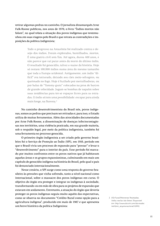 81
retirar algumas pedras no caminho. O jornalista dinamarquês Arne
Falk-Roone publicou, nos anos de 1970, o livro “Índios mortos não
falam”, no qual relata a situação dos povos indígenas que testemu-
nhou em suas viagens pelo Brasil e que retrata as contradições e im-
posições da política indigenista:
Todo o progresso na Amazônia foi realizado contra o de-
sejo dos índios. Foram explorados, humilhados, mortos.
É uma guerra civil sem fim. Até agora, durou 400 anos, e
não parece que vai parar antes da morte do último índio.
O resultado foi genocídio, talvez o maior da história. Hoje
só restam 100.000 índios numa área do mesmo tamanho
que toda a Europa ocidental. Antigamente, um índio “di-
fícil” era torturado, deixado aos cães meio-selvagens, ou
queimado no fogo. Hoje é fuzilado por metralhadoras, ou
por balas de “Tommy-guns” colocados na proa de barcos
de grande velocidade. Jogam-se bombas de napalm sobre
suas residências para ter-se espaços livres para as estra-
das. O índio só tem uma possibilidade: escapar para ainda
mais longe, na floresta.2
No caminho desenvolvimentista do Brasil nós, povos indíge-
nas, somos as pedras que precisam ser retiradas e, para isso, o Estado
utiliza de muitas ferramentas. Além das atrocidades documentadas
por Arne Folk-Roone, a disseminação de doenças infectocontagio-
sas nos territórios, uma violência praticada, em sua grande maioria,
sob o respaldo legal, por meio da política indigenista, também foi
uma ferramenta no processo genocida.
O primeiro órgão indigenista a ser criado pelo governo brasi-
leiro foi o Serviço de Proteção ao Índio (SPI), em 1910, período em
que o Brasil vivia um processo de expansão para “povoar” e levar o
“desenvolvimento” para o interior do país. Esse período foi marca-
do por muitos confrontos entre os povos nativos que já habitavam
aquelas áreas e os grupos expansionistas, culminando em mais um
capítulo de genocídio indígena na história do Brasil, pelo qual o país
foi denunciado internacionalmente.
Nesse cenário, o SPI surge como uma resposta do governo bra-
sileiro às pressões que vinha sofrendo, tanto a nível nacional como
internacional, sobre o massacre dos povos indígenas em curso. O
objetivo do órgão era proteger e integrar os indígenas à sociedade,
transformando-os em mão de obra para os projetos de expansão que
estavam em andamento. Entretanto, a atuação do órgão que deveria
proteger os povos indígenas seguiu muito aquém das expectativas,
como se observa no documento “Crédito Rural como opção para a
agricultura indígena”, produzido em maio de 1987 e que apresenta
um breve histórico da política Indigenista:
2 ASI-Funai/Memórias Reveladas.
Índios mortos não falam. Disponível
em: http://www.docvirt.com/docreader.
net/bmn_arquivonacional/124743.
 