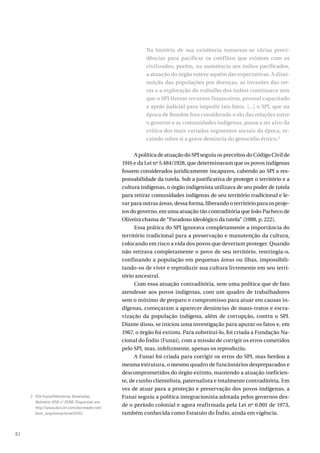 82
Na história de sua existência tomaram-se várias provi-
dências para pacificar os conflitos que existem com os
civilizados; porém, na assistência aos índios pacificados,
a atuação do órgão esteve aquém das expectativas. A dimi-
nuição das populações por doenças, as invasões das ter-
ras e a exploração do trabalho dos índios continuava sem
que o SPI tivesse recursos financeiros, pessoal capacitado
e apoio judicial para impedir tais fatos. [...] o SPI, que na
época de Rondon fora considerado o elo das relações entre
o governo e as comunidades indígenas, passa a ser alvo da
crítica dos mais variados segmentos sociais da época, re-
caindo sobre si a grave denúncia do genocídio étnico.3
A política de atuação do SPI seguiu os preceitos do Código Civil de
1916 e da Lei nº 5.484/1928, que determinavam que os povos indígenas
fossem considerados juridicamente incapazes, cabendo ao SPI a res-
ponsabilidade da tutela. Sob a justificativa de proteger o território e a
cultura indígenas, o órgão indigenista utilizava de seu poder de tutela
para retirar comunidades indígenas de seu território tradicional e le-
var para outras áreas, dessa forma, liberando o território para os proje-
tos do governo, em uma atuação tão contraditória que João Pacheco de
Oliveira chama de “Paradoxo ideológico da tutela” (1988, p. 222).
Essa prática do SPI ignorava completamente a importância do
território tradicional para a preservação e manutenção da cultura,
colocando em risco a vida dos povos que deveriam proteger. Quando
não retirava completamente o povo de seu território, restringia-o,
confinando a população em pequenas áreas ou ilhas, impossibili-
tando-os de viver e reproduzir sua cultura livremente em seu terri-
tório ancestral.
Com essa atuação contraditória, sem uma política que de fato
atendesse aos povos indígenas, com um quadro de trabalhadores
sem o mínimo de preparo e compromisso para atuar em causas in-
dígenas, começaram a aparecer denúncias de maus-tratos e escra-
vização da população indígena, além de corrupção, contra o SPI.
Diante disso, se iniciou uma investigação para apurar os fatos e, em
1967, o órgão foi extinto. Para substituí-lo, foi criada a Fundação Na-
cional do Índio (Funai), com a missão de corrigir os erros cometidos
pelo SPI, mas, infelizmente, apenas os reproduziu.
A Funai foi criada para corrigir os erros do SPI, mas herdou a
mesma estrutura, o mesmo quadro de funcionários despreparados e
descomprometidos do órgão extinto, mantendo a atuação ineficien-
te, de cunho clientelista, paternalista e totalmente contraditória. Em
vez de atuar para a proteção e preservação dos povos indígenas, a
Funai seguiu a política integracionista adotada pelos governos des-
de o período colonial e agora reafirmada pela Lei nº 6.001 de 1973,
também conhecida como Estatuto do Índio, ainda em vigência.
3 ASI-Funai/Memórias Reveladas.
Relatório VISA nº 01/88. Disponível em:
http://www.docvirt.com/docreader.net/
bmn_arquivonacional/61167.
 