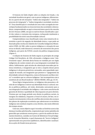 83
O Estatuto do Índio dispõe sobre as relações do Estado, e da
sociedade brasileira em geral, com os povos indígenas, diferencian-
do-os a partir de três situações: “índios não integrados”; “índios em
processo de integração” e “índios integrados à sociedade envolven-
te”. Essa classificação é o resultado de uma visão carregada de este-
reótipos fundamentados no etnocentrismo das sociedades coloniza-
doras, compreendendo-se aqui o etnocentrismo a partir do conceito
de Lévi-Strauss (2008), em que os nativos foram classificados a par-
tir dos valores e costumes dos europeus, rechaçando totalmente a
possibilidade de existir uma diversidade cultural.
Compreendemos essa classificação como uma tentativa de ex-
termínio a partir da negação da identidade étnica, o que pode ser
ilustrado pelos trechos do relatório do Conselho Indigenista Missio-
nário (CIMI), de 1981, sobre os povos indígenas e a situação de suas
terras no Brasil, onde denuncia a tentativa de extermínio dos povos
indígenas, por parte da FUNAI, através da política integracionista
(Figura 1).
A redação do Estatuto do Índio seguiu os princípios do antigo
Código Civil brasileiro, de 1916, afirmando o indígena como “rela-
tivamente capaz”, devendo dessa forma ser tutelado por um órgão
indigenista de caráter estatal, até a sua integração à sociedade bra-
sileira. Infelizmente, após séculos de colonização marcados por in-
tensa resistência, o imaginário que se tem a respeito desses povos
indígenas é o de povos primitivos e atrasados, sem capacidade e per-
cepção de mundo, um imaginário que promove o “apagamento da
diversidade cultural e linguística, como se formassem um bloco úni-
co” e considera que as culturas indígenas “são incompatíveis com a
existência de um Brasil moderno” (BESSA FREIRE, 2016, pp. 33-34).
Nessa lógica integracionista, os indígenas não possuíam o di-
reito de ser indígenas e exercer sua identidade étnica e cultural, sen-
do as políticas públicas, até então, destinadas unicamente para a
sua integração à sociedade não indígena, e não como uma forma de
garantia de direitos e qualidade de vida enquanto um povo distinto.
Vivemos por um longo período sem direito às políticas sociais, às
margens da cidadania, enquanto a Funai só atuava, de fato, em si-
tuações extremamente críticas de conflitos decorrentes dos avanços
dos planos de exploração econômica que adentravam os territórios
indígenas sem nenhum respeito a seus direitos, não muito diferente
dos tempos atuais.
Com isso, nosso objetivo aqui é recordar as histórias acerca das
doenças trazidas pelo Karaíba, responsáveis por tantos episódios de
genocídio que assolaram nossos povos, a partir da análise de docu-
mentos históricos, contidos no Centro de Referência Virtual Indíge-
na do Armazém Memória, o qual chamamos de “Acervo Indígena”,
apresentando seus processos epidêmicos, identificando e analisan-
do as ações do Estado nesse processo.
 
